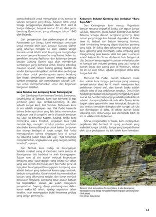 63
pompa hidraulik untuk mengangkat air itu sampai ke
saluran pengairan yang dituju. Adapun listrik untuk
tenaga penggeraknya diperoleh dari PLTA kecil di
Sungai Ketenger, berjarak sekitar 27 km dari poros
bendung Gambarsari, yang dibangun tahun 1940
oleh Belanda.
Dari pengamatan dan perbincangan di sekitar
Purwokerto dan Serayu, kami mendapat tantangan
untuk meneliti lebih jauh. Letusan Gunung Slamet
yang laharnya mengalir ke arah selatan sangat
menarik untuk diteliti lebih lanjut guna menghadapi
ancaman bencana letusan Gunung Slamet. Selain itu,
penelitian tentang Pasirluhur dan kaitannya dengan
latusan Gunung Slamet juga akan memberikan
sumbangan yang berharga untuk bidang arkeologi
maupun sejarah, selain bidang geologi Kuarter itu
sendiri. Kami pun diingatkan kembali akan pentingnya
data dasar untuk pembangunan seperti bendung
dan irigasi, pemanfaatan potensi setempat sebagai
sumber energinya; dan pemeliharaan wilayah DAS-
nya untuk mempertahankan umur dan kegunaan
bangunan tersebut.
Lava Tambak dan Lempung Sesar Karanganyar
Dari Gambarsari kami menuju Tambak, Banyumas.
Sesampainya di Tambak, kami pun berhenti di tepi
jembatan jalan raya Tambak-Gombong, di atas
sebuah sungai kecil, Kali Tambak. Perburuan kami
di sini adalah singkapan lava. Pak Purbo bercerita
bahwa beberapa tahun yang lalu beliau menemukan
singkapan lava di sungai ini persis di bawah jembatan
itu. Lava itu berumur Kuarter. Sayang, ketika kami
memeriksa lokasi tersebut, singkapan lava tidak
nampak lagi, mungkin tertutup pondasi jembatan
atau habis karena dibongkar untuk bahan bangunan
dan sisanya terdapat di dasar sungai. Pak Purbo
menyayangkan bahwa singkapan lava di sungai
itu sekarang sudah tidak ada lagi. “Kita terlambat
menyelamatkan singkapan lava yang sangat penting
tersebut”, ujarnya.
Dari Tambak kami melaju ke Karanganyar.
Setelah istirahat siang di Candisari, kami sampai di
Karanganyar, lalu berbelok ke arah Karanggayam.
Tujuan kami di sini adalah melacak keberadaan
lempung sesar (fault gauge) yang sekitar 60 tahun
yang lalu pernah ditemukan oleh Pak Purbo persis di
tepi jalan Karanganyar-Karanggayam. Lempung sesar
adalah batuan yang terbentuk karena gaya tektonik,
berbutir sangat halus. Gaya tektonik itu menyebabkan
batuan yang dikenainya tergilas dan lumat menjadi
berukuran lempung. Lempung sesar adalah batuan
tak terpadatkan, kecuali jika sudah mengalami
penyemenan. Sayang, derap pembangunan dalam
kurun waktu 60 tahun, apalagi sepuluhan tahun
terakhir, telah melenyapkan bukti fenomena geologi
yang sangat penting itu.
Kebumen: Industri Genteng dan Jembatan “Baru
Saja Ada”
Dari Karanganyar kami menuju Yogyakarta
dengan rencana singgah di Sokka, dan tepian Sungai
Luk Ulo, Kebumen. Sokka sudah dikenal sejak Zaman
Belanda sebagai daerah penghasil genteng. Atap
rumah yang hingga kini banyak digunakan di Pulau
Jawa itu terbuat dari batuan lempung. Namun,
tidak sembarang lempung dapat dijadikan genteng
yang baik. Di Sokka dan sekitarnya tersedia bahan
baku genteng yang melimpah, yaitu lempung yang
mengandung pasir kuarsa. Asal dari pasir kuarsa ini
adalah batuan Pra Tersier di daerah hulu Sungai Luk
Ulo. Sebaran lempung pasir-kuarsaan ini terbatas dan
ini tampak dari industri genteng yang ada hanya di
daerah Sokka dan paling jauh di Wonosari, sekitar
10 km ke arah timur, sebatas pengaruh delta lama
Sungai Lok Ulo.
Menurut Pak Purbo, daerah Kebumen mulai
dari sekitar kota hingga pantainya yang sekarang
sampai sekitar abad ke-17 masih merupakan laut
pedalaman (inland sea), dan daerah Sokka adalah
sebuah delta di laut pedalaman tersebut. Delta inilah
hasil pengendapan lempung yang mengandung pasir
kuarsa itu. Sumber lempungnya adalah perbukitan di
sebelah utara yang terbentuk pada akhir Tersier, ketika
bagian utara geoantiklin Jawa terangkat. Batuan itu
lalu terkikis kemudian diangkut oleh sungai Luk Ulo
dan diendapkan di delta, di sekitar daerah Sokka
sekarang. Kini, delta Sungai Luk Ulo berada lebih 30
km di selatan Kota Kebumen.
Selesai pengamatan di Sokka, kami melanjutkan
perjalanan dan berhenti di ujung jembatan yang
melintasi Sungai Luk Ulo. Sungai yang sangat dikenal
oleh para geologiwan itu tak boleh kami lewatkan.
Batupasir tebal, kemungkinan Formasi Halang, di jalan Karanganyar-
Karanggayam yang diduga merupakan tempat singkapan Lempung Sesar
(fault gauge).
Foto: Oman Abdurahman
 
