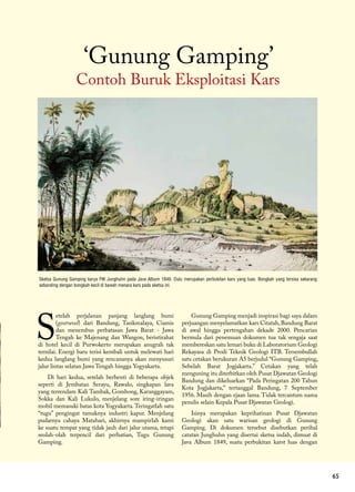 65
Contoh Buruk Eksploitasi Kars
‘Gunung Gamping’
Sketsa Gunung Gamping karya FW Junghuhn pada Java Album 1849. Dulu merupakan perbukitan kars yang luas. Bongkah yang tersisa sekarang
sebanding dengan bongkah kecil di bawah menara kars pada sketsa ini.
S
etelah perjalanan panjang langlang bumi
(geotravel) dari Bandung, Tasikmalaya, Ciamis
dan menembus perbatasan Jawa Barat - Jawa
Tengah ke Majenang dan Wangon, beristirahat
di hotel kecil di Purwokerto merupakan anugrah tak
ternilai. Energi baru terisi kembali untuk melewati hari
kedua langlang bumi yang rencananya akan menyusuri
jalur lintas selatan Jawa Tengah hingga Yogyakarta.
Di hari kedua, setelah berhenti di beberapa objek
seperti di Jembatan Serayu, Rawalo, singkapan lava
yang terrendam Kali Tambak, Gombong, Karanggayam,
Sokka dan Kali Lukulo, menjelang sore iring-iringan
mobil memasuki batas kota Yogyakarta.Teringatlah satu
“tugu” pengingat tamaknya industri kapur. Menjelang
pudarnya cahaya Matahari, akhirnya mampirlah kami
ke suatu tempat yang tidak jauh dari jalur utama, tetapi
seolah-olah terpencil dari perhatian, Tugu Gunung
Gamping.
Gunung Gamping menjadi inspirasi bagi saya dalam
perjuangan menyelamatkan kars Citatah, Bandung Barat
di awal hingga pertengahan dekade 2000. Pencarian
bermula dari penemuan dokumen tua tak sengaja saat
membereskan satu lemari buku di Laboratorium Geologi
Rekayasa di Prodi Teknik Geologi ITB. Tersembullah
satu cetakan berukuran A5 berjudul “Gunung Gamping,
Sebelah Barat Jogjakarta.” Cetakan yang telah
menguning itu diterbitkan oleh Pusat Djawatan Geologi
Bandung dan dikeluarkan “Pada Peringatan 200 Tahun
Kota Jogjakarta,” tertanggal Bandung, 7 September
1956. Masih dengan ejaan lama. Tidak tercantum nama
penulis selain Kepala Pusat Djawatan Geologi.
Isinya merupakan keprihatinan Pusat Djawatan
Geologi akan satu warisan geologi di Gunung
Gamping. Di dokumen tersebut disebutkan perihal
catatan Junghuhn yang disertai sketsa indah, dimuat di
Java Album 1849, suatu perbukitan karst luas dengan
 