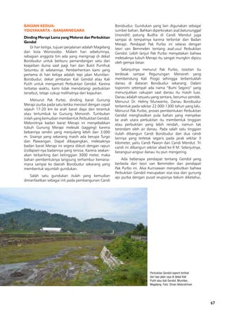 6767
Perbukitan Gendol seperti terlihat
dari tepi jalan raya di dekat Kali
Putih atau Kali Gendol, Muntilan,
Magelang. Foto: Oman Abdurahman
BAGIAN KEDUA:
YOGYAKARTA - BANJARNEGARA
Dinding Merapi Lama yang Melorot dan Perbukitan
Gendol
Di hari ketiga, tujuan perjalanan adalah Magelang
dan kota Wonosobo. Malam hari sebelumnya,
sebagian anggota tim ada yang menginap di dekat
Borobudur untuk berburu pemandangan satu dari
keajaiban dunia saat pagi hari dari Bukit Punthuk
Setumbu di selatannya. Pemberhentian kami yang
pertama di hari ketiga adalah tepi jalan Muntilan-
Borobudur, dekat jembatan Kali Gendol atau Kali
Putih untuk mengamati Perbukitan Gendol. Karena
terbatas waktu, kami tidak mendatangi perbukitan
tersebut, tetapi cukup melihatnya dari kejauhan.
Menurut Pak Purbo, dinding barat Gunung
Merapi purba pada satu ketika merosot dengan cepat
sejauh 17-20 km ke arah barat daya dan terantuk
atau tertumbuk ke Gunung Menoreh. Tumbukan
inilah yang kemudian membentuk Perbukitan Gendol.
Melorotnya badan barat Merapi ini menyebabkan
tubuh Gunung Merapi melesak (sagging) karena
bebannya sendiri yang menjulang lebih dari 3.000
m. Sisanya yang sekarang masih ada berupa Turgo
dan Plawangan. Dapat dibayangkan, melesaknya
badan barat Merapi ini segera diikuti dengan rapun
(collapse)-nya badannya yang tersisa. Karena seakan-
akan terbanting dari ketinggian 3000 meter, maka
bahan pembentuknya langsung terhambur kemana-
mana sampai ke daerah Borobudur sekarang yang
membentuk sejumlah gundukan.
Salah satu gundukan itulah yang kemudian
dimanfaatkan sebagai inti pada pembangunan Candi
Borobudur. Gundukan yang lain digunakan sebagai
sumber bahan. Bahkan diperkirakan asal batununggal
(monolit) patung Budha di Candi Mendut juga
sampai di tempatnya karena terlontar dari Badan
Merapi. Pendapat Pak Purbo ini selaras dengan
teori van Bemmelen tentang asal-usul Perbukitan
Gendol. Lebih lanjut Pak Purbo menyatakan bahwa
melesaknya tubuh Merapi itu sangat mungkin dipicu
oleh gempa besar.
Selanjutnya menurut Pak Purbo, rosotan itu
terdesak sampai Pegunungan Menoreh yang
membendung Kali Progo sehingga terbentuklah
danau di dataran Borobudur sekarang. Dalam
toponimi setempat ada nama “Bumi Segoro” yang
menunjukkan cakupan saat danau itu masih luas.
Danau adalah sesuatu yang sentara, berumur pendek.
Menurut Dr. Helmy Murwanto, Danau Borobudur
terbentuk pada sekitar 22.000-1300 tahun yang lalu.
Menurut Pak Purbo, proses pembentukan Perbukitan
Gendol menghasilkan pula bahan yang menyebar
ke arah utara perbukitan itu membentuk tinggian
atau perbukitan yang lebih rendah, namun tak
terendam oleh air danau. Pada salah satu tinggian
itulah dibangun Candi Borobudur dan dua candi
lainnya yang terletak segaris pada jarak sekitar 3
kilometer, yaitu Candi Pawon dan Candi Mendut. Tri
candi ini dibangun sekitar abad ke-9 M. Selanjutnya,
berangsur-angsur danau itu pun mengering.
Ada beberapa pendapat tentang Gendol yang
berbeda dari teori van Bemmelen dan pendapat
Pak Purbo ini. Alva Kurniawan menyebutkan bahwa
Perbukitan Gendol merupakan sisa-sisa dari gunung
api purba dengan pusat erupsinya belum diketahui.
 