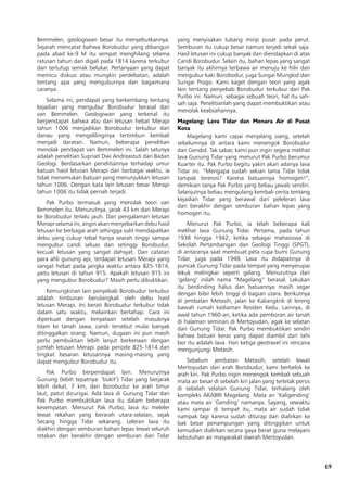 69
Bemmelen, geologiwan besar itu menyebutkannya.
Sejarah mencatat bahwa Borobudur yang dibangun
pada abad ke-9 M itu sempat menghilang selama
ratusan tahun dan digali pada 1814 karena terkubur
dan tertutup semak belukar. Pertanyaan yang dapat
memicu diskusi atau mungkin perdebatan, adalah
tentang apa yang menguburnya dan bagaimana
caranya.
Selama ini, pendapat yang berkembang tentang
kejadian yang mengubur Borobudur berasal dari
van Bemmelen. Geologiwan yang terkenal itu
berpendapat bahwa abu dari letusan hebat Merapi
tahun 1006 menjadikan Borobudur terkubur dan
danau yang mengelilinginya tertimbun kembali
menjadi daratan. Namun, beberapa penelitian
menolak pendapat van Bemmelen ini. Salah satunya
adalah penelitian Supriati Dwi Andreastuti dari Badan
Geologi. Berdasarkan penelitiannya terhadap umur
batuan hasil letusan Merapi dari berbagai waktu, ia
tidak menemukan batuan yang menunjukkan letusan
tahun 1006. Dengan kata lain letusan besar Merapi
tahun 1006 itu tidak pernah terjadi.
Pak Purbo termasuk yang menolak teori van
Bemmelen itu. Menurutnya, jarak 43 km dari Merapi
ke Borobudur terlalu jauh. Dari pengalaman letusan
Merapi selama ini, angin akan menyebarkan debu hasil
letusan ke berbagai arah sehingga sulit mendapatkan
debu yang cukup tebal hanya searah tinggi sampai
mengubur candi seluas dan setinggi Borobudur,
kecuali letusan yang sangat dahsyat. Dari catatan
para ahli gunung api, terdapat letusan Merapi yang
sangat hebat pada jangka waktu antara 825-1814,
yaitu letusan di tahun 915. Apakah letusan 915 ini
yang mengubur Borobudur? Masih perlu dibuktikan.
Kemungkinan lain penyebab Borobudur terkubur
adalah timbunan berulangkali oleh debu hasil
letusan Merapi. Ini berati Borobudur terkubur tidak
dalam satu waktu, melainkan bertahap. Cara ini
diperkuat dengan kenyataan setelah masuknya
Islam ke tanah Jawa, candi tersebut mulai banyak
ditinggalkan orang. Namun, dugaan ini pun masih
perlu pembuktian lebih lanjut berkenaan dengan
jumlah letusan Merapi pada periode 825-1814 dan
tingkat besaran letusannya masing-masing yang
dapat mengubur Borobudur itu.
Pak Purbo berpendapat lain. Menurutnya
Gunung (lebih tepatnya: ‘bukit’) Tidar yang berjarak
lebih dekat, 7 km, dari Borobudur ke arah timur
laut, patut dicurigai. Ada lava di Gunung Tidar dan
Pak Purbo membuktikan lava itu dalam beberapa
kesempatan. Menurut Pak Purbo, lava itu meleler
lewat rekahan yang berarah utara-selatan, sejak
Secang hingga Tidar sekarang. Leleran lava itu
diakhiri dengan semburan bahan lepas lewat seluruh
retakan dan berakhir dengan semburan dari Tidar
yang menyisakan lubang mirip pusat pada perut.
Semburan itu cukup besar namun terjadi sekali saja.
Hasil letusan ini cukup banyak dan diendapkan di atas
Candi Borobudur. Selain itu, bahan lepas yang sangat
banyak itu akhirnya terbawa air menuju ke hilir dan
mengubur kaki Borobodur, juga Sungai Mungkid dan
Sungai Progo. Kami kaget dengan teori yang agak
lain tentang penyebab Borobudur terkubur dari Pak
Purbo ini. Namun, sebagai sebuah teori, hal itu sah-
sah saja. Penelitianlah yang dapat membuktikan atau
menolak keabsahannya.
Magelang: Lava Tidar dan Menara Air di Pusat
Kota
Magelang kami capai menjelang siang, setelah
sebelumnya di antara kami menengok Borobudur
dan Gendol. Tak sabar, kami pun ingin segera melihat
lava Gunung Tidar yang menurut Pak Purbo berumur
Kuarter itu. Pak Purbo begitu yakin akan adanya lava
Tidar ini. “Mengapa sudah sekian lama Tidar tidak
tampak tererosi? Karena batuannya homogen!”,
demikian tanya Pak Purbo yang beliau jawab sendiri.
Selanjutnya beliau mengulang kembali cerita tentang
kejadian Tidar yang berawal dari peleleran lava
dan berakhir dengan semburan bahan lepas yang
homogen itu.
Menurut Pak Purbo, ia telah beberapa kali
melihat lava Gunung Tidar. Pertama, pada tahun
1938 hingga 1942, ketika sebagai mahasiswa di
Sekolah Pertambangan dan Geologi Tinggi (SPGT),
di antaranya saat membuat peta rupa bumi Gunung
Tidar, juga pada 1948. Lava itu didapatinya di
puncak Gunung Tidar pada tempat yang menyerupai
lekuk melingkar seperti gelang. Menurutnya dari
‘gelang’ inilah nama “Magelang” berasal. Lekukan
itu berdinding halus dan batuannya masih segar
dengan bibir lebih tinggi di bagian utara. Berikutnya
di jembatan Metasih, jalan ke Kaliangkrik di lereng
bawah rumah kediaman Residen Kedu. Lainnya, di
awal tahun 1960-an, ketika ada pemboran air tanah
di halaman seminari di Mertoyudan, agak ke selatan
dari Gunung Tidar. Pak Purbo membuktikan sendiri
bahwa batuan keras yang dapat diambil dari tahi
bor itu adalah lava. Hari ketiga geotravel ini rencana
mengunjungi Metasih.
Sebelum jembatan Metasih, setelah lewat
Mertoyudan dari arah Borobudur, kami berbelok ke
arah kiri. Pak Purbo ingin menengok kembali sebuah
mata air besar di sebelah kiri jalan yang terletak persis
di sebelah selatan Gunung Tidar, terhalang oleh
kompleks AKABRI Magelang. Mata air ‘Kaligending’
atau mata air ‘Gending’ namanya. Sayang, sewaktu
kami sampai di tempat itu, mata air sudah tidak
nampak lagi karena sudah diturap dan dialirkan ke
bak besar penampungan yang ditinggikan untuk
kemudian dialirkan secara gaya berat guna melayani
kebutuhan air masyarakat daerah Mertoyudan.
 