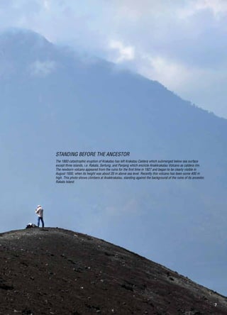 7
The 1883 catastrophic eruption of Krakatau has left Krakatau Caldera which submerged below sea surface
except three islands, i.e. Rakata, Sertung, and Panjang which encircle Anakkrakatau Volcano as caldera rim.
The newborn volcano appeared from the ruins for the first time in 1927 and began to be clearly visible in
August 1930, when its height was about 20 m above sea level. Recently this volcano has been some 400 m
high. This photo shows climbers at Anakkrakatau, standing against the background of the ruins of its ancestor,
Rakata Island.
Standing Before the Ancestor
 