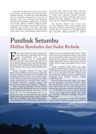 70 GEOMAGZ Maret 2013
batubata merah yang telanjang tanpa plesteran. Hanya
tersedia tiga kamar berkapasitas delapan orang. Ketiga
kamar yang berada di sisi kiri ruang utama tersebut hanya
dipisah oleh partisi kayu jati menyisakan ruang terbuka
hingga langit-langit. Namun, fasilitas kamar mandinya
bergaya modern dengan toilet duduk dan shower berair
panas.
Setelah menunaikan sholat Subuh, kami segera
beranjak ke Punthuk Setumbu diantar oleh warga desa.
Udara Subuh di Borobudur yang berketinggian kira-kira
200 m di atas permukaan laut tidak membuat tubuh
kami kedinginan. Apalagi dari tempat parkir kendaraan,
pengunjung harus mendaki, membuat keringat
membasahi pakaian.
Dengan membayar karcis Rp 15.000,- yang dikelola
kas Desa Karangrejo, Kecamatan Borobudur, naiklah
kami menjejaki jalan setapak. Embun pagi membasahi
tanah yang menjadi licin saat kaki menginjak lereng
bertanah lempung berwarna cokelat kekuning-kuningan
pucat. Tidak lebih dari 15 menit, puncak Punthuk
Setumbu sudah dicapai. Di sana rupanya telah banyak
para wisatawan berkumpul menunggu kemunculan
Matahari pagi.
Semburat sinar jingga dini hari telah menghiasi
langit Borobudur ketika kami sampai di puncak sekitar
E
ntah sudah berapa kali kami memergoki foto
Candi Borobudur yang berbeda dari biasanya
yang memperlihatkan relief atau stupa.
Foto bernuansa baru itu memperlihatkan
Borobudur dari jauh dengan balutan kabut dini hari di
antara lanskap perdesaan. Candi yang pembangunannya
diselesaikan oleh Sri Maharaja Smaratungga pada tahun
825 itu menjadi terlihat eksotis, bahkan memberi kesan
mistis.
Dengan berselancar informasi di dunia maya,
akhirnya kami berlabuh di suatu nama yang agak asing:
Punthuk Setumbu. Dari bukit kecil 4 km sebelah barat
Borobudur inilah foto eksotis mistis tersebut rupanya
diambil. Rasa penasaran untuk mengambil foto dalam
suasana eksotis-mistis itu membawa kami meluncur
ke kawasan Borobudur, menyelingi langlang bumi
(geotravel) yang melintasi jalur Yogyakarta – Magelang.
Malam menjelang penjelajahan ke bukit Punthuk
Setumbu yang harus dilakukan dini hari, kami menginap
di satu homestay yang apik dan resik bergaya rumah
limasan khas Jawa Tengah. Suasana Jawa langsung terasa
ketika kami masuk ke ruang utama homestay tersebut.
Ruang utama yang terbuka dihiasi asesoris berbahan
dasar kayu jati dengan semua hiasan berupa ukiran-
ukiran yang berkesan kuno.Dindingnya memperlihatkan
Punthuk Setumbu
Melihat Borobudur dari Sudut Berbeda
Kami tidak mendaki Gunung Tidar, karena waktu
yang terbatas. Dari Gending kami langsung menuju
jembatan Metasih di sebelah barat Kota Magelang
arah ke Kaliangkrik. Sesampainya di sana, di sisi
jembatan yang masih termasuk Kota Magelang,
memang kami mendapati singkapan lava, mulai dari
tepi kiri jalan sebelum jembatan hingga ke muara
sungai kecil ke Kali Progo, persis di kaki kiri jembatan.
Singkapan yang terletak di tepi jalan sudah agak
lapuk, sedangkan yang berada di dinding Kali Progo
masih segar, namun sulit dijangkau karena dinding
itu sangat curam. Menurut Pak Purbo, itulah lava
Kuarter yang meleler dari rekahan dengan pusatnya
di tempat yang sekarang ditempati alun-alun.
Menurutnya, lava tersebut melampar tidak saja ke
sebelah barat Kota Magelang, melainkan ke arah
utara, timur, dan selatan Kota Magelang.
Dari jembatan Metasih, kami menuju alun-
alun Kota Magelang untuk istirahat sejenak sambil
mengamati menara air yang berada di pojok barat
laut alun-alun itu. Menara air ini tinggalan Belanda
yang digunakan sebagai penandon air sebelum
 