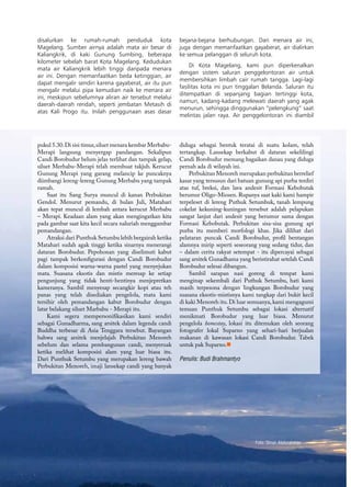 71
pukul 5.30.Di sisi timur,siluet menara kembar Merbabu-
Merapi langsung menyergap pandangan. Sekalipun
Candi Borobudur belum jelas terlihat dan tampak gelap,
siluet Merbabu-Merapi telah membuat takjub. Kerucut
Gunung Merapi yang garang melancip ke puncaknya
diimbangi lereng-lereng Gunung Merbabu yang tampak
ramah.
Saat itu Sang Surya muncul di kanan Perbukitan
Gendol. Menurut pemandu, di bulan Juli, Matahari
akan tepat muncul di lembah antara kerucut Merbabu
– Merapi. Keadaan alam yang akan mengingatkan kita
pada gambar saat kita kecil secara naluriah menggambar
pemandangan.
Atraksi dari Punthuk Setumbu lebih bergairah ketika
Matahari sudah agak tinggi ketika sinarnya menerangi
dataran Borobudur. Pepohonan yang diselimuti kabut
pagi tampak berkonfigurasi dengan Candi Borobudur
dalam komposisi warna-warna pastel yang menyejukan
mata. Suasana eksotis dan mistis meresap ke setiap
pengunjung yang tidak henti-hentinya menjepretkan
kameranya. Sambil menyesap secangkir kopi atau teh
panas yang telah disediakan pengelola, mata kami
tersihir oleh pemandangan kabut Borobudur dengan
latar belakang siluet Marbabu - Merapi itu.
Kami segera mempersonifikasikan kami sendiri
sebagai Gunadharma, sang arsitek dalam legenda candi
Buddha terbesar di Asia Tenggara tersebut. Bayangan
bahwa sang arsitek menjelajah Perbukitan Menoreh
sebelum dan selama pembangunan candi, menyeruak
ketika melihat komposisi alam yang luar biasa itu.
Dari Punthuk Setumbu yang merupakan lereng bawah
Perbukitan Menoreh, imaji lansekap candi yang banyak
Foto: Oman Abdurahman
diduga sebagai bentuk teratai di suatu kolam, telah
tertangkap. Lansekap berkabut di dataran sekelilingi
Candi Borobudur memang bagaikan danau yang diduga
pernah ada di wilayah ini.
Perbukitan Menoreh merupakan perbukitan berrelief
kasar yang tersusun dari batuan gunung api purba terdiri
atas tuf, breksi, dan lava andesit Formasi Kebobutak
berumur Oligo-Miosen. Rupanya saat kaki kami hampir
terpeleset di lereng Puthuk Setumbuk, tanah lempung
cokelat kekuning-kuningan tersebut adalah pelapukan
sangat lanjut dari andesit yang berumur sama dengan
Formasi Kebobutak. Perbukitan sisa-sisa gunung api
purba itu memberi morfologi khas. Jika dilihat dari
pelataran puncak Candi Borobudur, profil bentangan
alamnya mirip seperti seseorang yang sedang tidur, dan
– dalam cerita rakyat setempat - itu dipercayai sebagai
sang arsitek Gunadhama yang beristirahat setelah Candi
Borobudur selesai dibangun.
Sambil sarapan nasi goreng di tempat kami
menginap sekembali dari Puthuk Setumbu, hati kami
masih terpesona dengan lingkungan Borobudur yang
suasana eksotis-mistisnya kami tangkap dari bukit kecil
di kaki Menoreh itu.Di luar semuanya,kami mengagumi
temuan Punthuk Setumbu sebagai lokasi alternatif
menikmati Borobudur yang luar biasa. Menurut
pengelola homestay, lokasi itu ditemukan oleh seorang
fotografer lokal Suparno yang sehari-hari berjualan
makanan di kawasan lokasi Candi Borobudur. Tabek
untuk pak Suparno.n
Penulis: Budi Brahmantyo
disalurkan ke rumah-rumah penduduk kota
Magelang. Sumber airnya adalah mata air besar di
Kaliangkrik, di kaki Gunung Sumbing, beberapa
kilometer sebelah barat Kota Magelang. Kedudukan
mata air Kaliangkrik lebih tinggi daripada menara
air ini. Dengan memanfaatkan beda ketinggian, air
dapat mengalir sendiri karena gayaberat, air itu pun
mengalir melalui pipa kemudian naik ke menara air
ini, meskipun sebelumnya aliran air tersebut melalui
daerah-daerah rendah, seperti jembatan Metasih di
atas Kali Progo itu. Inilah penggunaan asas dasar
bejana-bejana berhubungan. Dari menara air ini,
juga dengan memanfaatkan gayaberat, air dialirkan
ke semua pelanggan di seluruh kota.
Di Kota Magelang, kami pun diperkenalkan
dengan sistem saluran penggelontoran air untuk
membersihkan limbah cair rumah tangga. Lagi-lagi
fasilitas kota ini pun tinggalan Belanda. Saluran itu
ditempatkan di sepanjang bagian tertinggi kota,
namun, kadang-kadang melewati daerah yang agak
menurun, sehingga dinggunakan “pelengkung” saat
melintas jalan raya. Air penggelontoran ini diambil
 