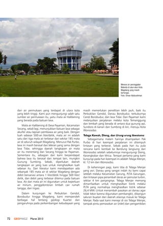 72 GEOMAGZ Maret 2013
Menara air peninggalan
Belanda di alun-alun Kota
Magelang yang masih
berfungsi.
Foto: Oman Abdurahman
dari air permukaan yang terdapat di utara kota
yang lebih tinggi. Kami pun mengunjungi salah satu
sumber air permukaan itu, yaitu mata air Kalibening
yang berada pada batuan lava.
Mata air Kalibening di Desa Payaman, Kecamatan
Secang, sekali lagi, menunjukkan batuan lava sebagai
akuifer atau lapisan pembawa air yang baik. Dengan
luah sebesar 500-an liter/detik, mata air ini adalah
satu dari tiga mata air terbesar dari sekitar 185 mata
air di seluruh wilayah Magelang. Menurut Pak Purbo,
lava ini masih berasal dari leleran yang sama dengan
lava Tidar, sehingga daerah tangkapan air mata
air itu merentang dari Secang hingga ke Payaman.
Sementara itu, sebagian dari kami berpendapat
bahwa lava itu berasal dari tempat lain, mungkin
Gunung Sumbing. Sebab, diperlukan daerah
tangkapan air yang luas untuk menghasilkan luah
sebesar itu. Dari literatur kami mendapatkan ada
sebanyak 185 mata air di sekitar Magelang dengan
debit bervariasi antara 1 liter/detik hingga 569 liter/
detik, dan debit yang terbesar ditemui pada batuan
lava. Air dari mata air ini digunakan untuk keperluan
air minum, penggelontoran limbah cair rumah
tangga, dan irigasi.
Dalam kunjungan ke Perbukitan Gendol,
Borobudur hingga Magelang, kami memperoleh
berbagai hal tentang geologi Kuarter dan
pengaruhnya pada perkembangan kebudayaan yang
masih memerlukan penelitian lebih jauh, baik itu
Perbukitan Gendol, Danau Borobudur, terkuburnya
Candi Borobudur, dan lava Tidar. Dari Payaman kami
melanjutkan perjalanan melalui kota Temanggung
dan lembah yang berada di antara dua gunung api,
Sundoro di kanan dan Sumbing di kiri, menuju Kota
Wonosobo.
Telaga Kawah, Dieng, dan Urung-urung Aswatama
Sebagaimana malam harinya disampaikan Pak
Purbo di hari keempat perjalanan ini ditempuh
lintasan yang terberat. Sebab pada hari itu pula
rencana kami kembali ke Bandung langsung dari
Wonosobo setelah sebelumnya mengunjungi Dieng,
Karangkobar dan Mrica. Tempat pertama yang kami
kunjungi pada hari keempat ini adalah Telaga Menjer,
kl. 12 km dari Wonosobo.
Di keheningan pagi, kami tiba di Telaga Menjer
yang asri. Danau yang sangat indah itu kami capai
setelah melalui Kecamatan Garung, PLTA Garungan,
dan lintasan pipa penambah deras air pemutar turbin,
sekitar 4 km panjangnya. Telaga Menjer memang
dimanfaatkan untuk menghasilkan listrik melalui
PLTA yang normalnya menghasilkan listrik sebesar
26,4 MW. Untuk menambah pasokan air danau agar
tidak tekor karena digunakan pembangkit, dibangun
saluran buatan dari daerah atasnya masuk ke Telaga
Menjer. Pada saat kami menepi di sisi Telaga Menjer,
tampak pintu pemasokan air (inlet) dan pengambilan
 