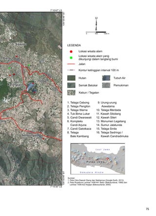 75
0 500 1000 m
U
7°15'30" LS
7°10'47" LS
109°55'48"BT109°55'48"BT
1
2
3
4
5
6
9
G. Sipandu
Jojogan
Karangsari
nang
Sembungan
Dieng
7
8
a
Sumber:
1. Peta Citra Daerah Dieng dan Sekitarnya (Google Earth, 2013)
2. Peta Rupabumi Lembar 1408-441 Batur (Bakosurtanal, 1999) dan
Lembar 1408-422 Kejajar (Bakosurtanal, 2000)
LEGENDA
Lokasi wisata alam
Kontur ketinggian interval 100 m
Jalan
Lokasi wisata alam yang
dikunjungi dalam langlang bumi
2000
L a u t J a w a
P u l a u J a w a
S a m u d e r a H i n d i a
1. Telaga Cebong
2. Telaga Pengilon
3. Telaga Warna
4. Tuk Bima Lukar
5. Candi Dwarawati
6. Kompleks
Candi Arjuna
7. Candi Gatotkaca
8. Telaga
Bale Kambang
9. Urung-urung
Aswatama
10. Telaga Merdada
11. Kawah Sikidang
12. Kawah Sileri
13. Monumen Legetang
14. Sumur Jalatunda
15. Telaga Sinila
16. Telaga Sedringo /
Kawah Candradimuka
Hutan
Semak Belukar Pemukiman
Tubuh Air
Kebun / Tegalan
 