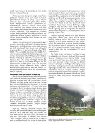 77
Asap mengepul dari lapangan panasbumi, pemandangan sehari-hari di
Dataran Tinggi Dieng. Foto: Igan S. Sutawidjaja
sudah mulai menurun di sebelah barat, 2 km setelah
belokan ke Kawah Kidang.
Pembangunan di Dieng kini sangat pesat. Selain
pertanian, industri panas bumi telah memenuhi
pemandangan hampir di setiap sudut wilayah.
Demikian pula pariwisata yang daya tariknya
masih mengandalkan kawasan percandian itu.
Perkembangan pertanian, industri panas bumi,
dan pariwisata yang sangat pesat ini bila tidak
dikendalikan akan menyebabkan kemorosotan daya
dukung lingkungan juga mengancam tinggalan
budaya. Pada gilirannya, kerusakan lingkungan dan
nilai budaya di Dieng juga akan berdampak ke daerah
hilirnya berupa pengikisan, banjir, budaya tak acuh,
dan yang lainnya.
Sebelum Dieng sepenuhnya kami tinggalkan, kami
sempat menengok sebuah kawah dengan pengertian
kawah di sini berbeda dengan kawah pada gunung
api aktif, yaitu Kawah Sileri. Kawah yang paling aktif
di kawasan Dieng ini pernah meletus di tahun 1944,
1964, 1984, Juli 2003, dan September 2009. Kami
sebenarnya ingin sekali ke Sinila, kawah yang terkenal
dengan letusannya di tahun 1979 yang menyebabkan
Kawah Timbang di sebelahnya mengeluarkan gas
beracun dan 149 orang meninggal karena gas
beracun itu. Kami pun ingin berkunjung ke mar dan
kawah lainnya, sumber panas bumi, dan air panas
alami yang banyak bertebaran disana. Namun,
karena waktu yang terbatas, kami tak sempat. Tak
berapa lama kami sudah keluar dari kawasan Dieng
menuju Legetang.
Mengenang Nestapa Longsor di Legetang
Dukuh Legetang adalah tempat yang diamanatkan
oleh Pak Purbo agar dikunjungi dalam perjalanan ini.
Agaknya kenangan saat Pak Purbo di sana, hampir
60 tahun yang lalu, sangat kuat menarik kami hingga
kami pun sampai ke Legetang. Kenangan itu bermula
dari suatu peristiwa di tahun 1955, saat hujan terus
mengguyur daerah Legetang, sebuah dinding bukit
longsor menimpa Dusun Legetang dan menyebabkan
ratusan korban meninggal karena terkubur. Seluruh
korban itu pun tidak digali melainkan dibiarkan
terkubur di sana. Pak Purbo adalah pegawai dari
Jawatan Geologi, Bandung (sekarang Badan Geologi),
yang ditugaskan untuk memeriksa longsor itu, dan
berada di sana pada hari kedua kejadian. Longsor
Legetang merupakan peristiwa longsor dengan
korban terbanyak di Pulau Jawa.
Legetang, sekarang termasuk wilayah Desa
Pekasiran, Kecamatan Batur, Kabupaten Banjarnegara,
sekitar 6,5 arah barat dari Dieng. Sekitar pukul tiga
sore, kami datang dari arah Dieng dan menepi di
tepi jalan Dieng-Batur. Di hadapan kami tampak
‘bukit’ Legetang, kuburan besar karena longsor itu
yang terpisahkan lembah dan sungai, berjarak sekitar
500 dari kami. Keadaan sekeliling sunyi dan terasa
agak mencekam. Kabut pun mulai turun menutupi
pemandangan. Di kejauhan, sesekali tertutup kabut,
tampak Gunung Pengamun-amun di sebelah kanan
Legetang, dan di ujung ‘bukit’ Legetang samar-samar
terlihat tugu peringatan longsor. Dari sebuah situs di
internet, kami dapati di kaki tugu itu sebuah plakat
bertuliskan hurup besar semua, berbunyi: “Tugu
peringatan atas tewasnya 332 orang penduduk
Dukuh Legetang serta 19 orang tamu dari desa lain
sebagai akibat longsornya Gunung Pengamun-amun
pada tg. 16/17-4-1955”.
Longsor Legetang menunjukkan jenis kejadian
yang langka. Betapa tidak, bagian puncak sebuah
gunung, berjarak sekitar 500 meter dari Dusun
Legetang ke arah timur, terpisahkan oleh sungai,
runtuh dan seakan-akan terlempar membentur bukit
lain yang berada persis di hadapannya lalu terpental
dan meluncur jatuh mengubur Dusun Legetang yang
berada di kaki bukit itu, menyebabkan 351 orang
tewas seketika.
Pak Purbo sendiri menjelaskan peristiwa longsor
itu sebagai berikut: Sebagian dinding di dekat puncak
Gunung Pengamun-amun, karena kadar airnya
meningkat setelah hujan yang lama di sana, menjadi
berat dan akhirnya runtuh meluncur ke bawah
kemudian terlempar ke dinding di seberangnya untuk
selanjutnya melongsor dan mengubur lembah Dusun
Legetang di kaki bukit itu. Beliau melengkapi laporan
pemeriksaan kejadian longsor Legetang dengan
gambar yang langsung dibuat di lapangan. Sayang,
laporan tersebut tidak dapat kami peroleh alias sudah
hilang dari koleksi perpustakaan atau terselip entah
dimana.
 