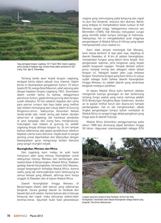 78 GEOMAGZ Maret 2013
Tugu peringatan longsor Legetang, 16-17 April 1955. Dukuh Legatang
persis berada di hadapan tugu. Korban tewas dalam peristiwa ini 332
orang. Foto: Igan S. Sutawidjaja
Longsor yang baru terjadi di Desa Pawedan, kl 8 km dari Kota
Karangkobar, menambah bukti wilayah Karangkobar sebagai daerah yang
bergerak. Foto:Oman Abdurahman
Tentang tanda akan terjadi longsor Legetang,
terdapat berita dalam sebuah situs internet. Dalam
berita ini disampaikan pengalaman Suhuri, 72 tahun
(pada2010),wargaDesaPekasiran,salahseorangsaksi
dengar kejadian longsor Legetang 1955. Diceritakan
dalam sumber berita itu bahwa, sebagaimana
penuturan Suhuri, gejala lereng gunung akan longsor
sudah diketahui 70 hari sebelum kejadian dari cerita
para pencari rumput dan kayu bakar yang melihat
ada retakan memanjang dan cukup dalam di Gunung
Pengamun-amun. Selanjutnya dituturkan bahwa
tanda-tanda tadi, meski sering jadi bahan obrolan
sehari-hari di Legetang, tak membuat penduduk
di sana waspada; dan orang baru menghubung-
hubungkan soal retakan di gunung itu setelah
Legetang lenyap ditimpa longsor itu. Di sini tampak
bahwa sebenarnya ada gejala pendahuluan sebelum
kejadian utama suatu bencana. Gejala awal ini sangat
penting untuk diperhatikan dan dilanjutkan dengan
kewaspadaan guna mengurangi korban bencana
yang sangat mungkin terjadi.
Karangkobar, Merawu dan Mrica
Dari Legetang kami melaju ke arah barat
menyusuri jalan yang menuju Karangkobar untuk
selanjutnya menuju Merawu dan bendungan atau
waduk besar di Banjarnegara, Waduk Mrica. Keadaan
geologi daerah Karangkobar, termasuk DAS Merawu,
sangat berpengaruh terhadap Waduk Mrica. Karena
waktu yang tak memungkinkan kami berkunjung ke
semua tempat yang dilewati, akhirnya kami hanya
singgah di Pawedan dan di tepian Waduk Mrica.
Daerah Karangkobar hingga Merawu di
Banjarnegara dialasi oleh batuan yang sebenarnya
bergerak. Secara geologi daerah itu terdesak dari
bawah dari arah selatan. Karena batuan alas ini berupa
lempung dan napal, maka semuanya seakan-akan
teremas-remas. Sejumlah bukit hasil penerobosan
magma yang menumpang pada lempung dan napal
itu pun ikut bergerak, terputus dari akarnya. Bahan
yang terlepas ini menyebabkan kadar lumpur di Kali
Merawu sangat tinggi. Sebagaimana menurut van
Bemmelen (1949), Kali Merawu merupakan sungai
yang memiliki kadar lumpur tertinggi di Indonesia.
Selanjutnya, hal ini mengakibatkan pula tingginya
pengendapan di Waduk Mrica di hilirnya yang dapat
memperpendek umur waduk itu.
Kami tidak sempat menengok Kali Merawu,
kami hanya berhenti di tepi jalan raya, tepatnya di
daerah Pawedan, kl. 8 km di selatan Karangkobar,
menyaksikan longsor yang belum lama terjadi. Dari
pengamatan sepintas, jenis longsoran yang terjadi
adalah longsoran rayapan. Tampak deretan pohon
pinus menjadi miring dan sebagian rebah akibat
longsor ini. Sebagian badan jalan juga terbawa
longsor. Fenomena longsor yang kami temui ini cukup
sudah sebagai bukti bahwa daerah Karangkobar
hingga Merawu itu adalah daerah yang senantiasa
bergerak meskipun perlahan.
Di tepian Waduk Mrica kami berhenti sekedar
mengamati luasnya genangan air dan berbincang
tentang fungsi waduk yang nama resminya adalah
PLTA Bendungan Panglima Besar Soedirman. Kondisi
air di waduk terlihat keruh dan disana-sini tampak
pendangkalan. Hal ini tak mengherankan, sebab
tingkat pengendapan lumpur bahan rombakan di
Waduk Mrica ini sangat tinggi akibat pengikisan yang
tinggi pula di daerah hulunya.
Waduk Mrica diresmikan penggunaannya pada
tahun 1989 dan dirancang dapat bertahan hingga
50 tahun. Kegunaan utamanyaadalah sebagai PLTA
 