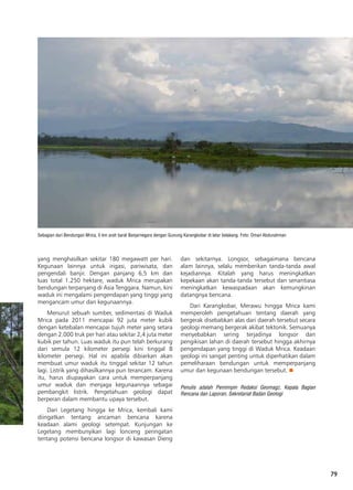 79
Sebagian dari Bendungan Mrica, 5 km arah barat Banjarnegara dengan Gunung Karangkobar di latar belakang. Foto: Oman Abdurahman
yang menghasilkan sekitar 180 megawatt per hari.
Kegunaan lainnya untuk irigasi, pariwisata, dan
pengendali banjir. Dengan panjang 6,5 km dan
luas total 1.250 hektare, waduk Mrica merupakan
bendungan terpanjang di Asia Tenggara. Namun, kini
waduk ini mengalami pengendapan yang tinggi yang
mengancam umur dan kegunaannya.
Menurut sebuah sumber, sedimentasi di Waduk
Mrica pada 2011 mencapai 92 juta meter kubik
dengan ketebalan mencapai tujuh meter yang setara
dengan 2.000 truk per hari atau sekitar 2,4 juta meter
kubik per tahun. Luas waduk itu pun telah berkurang
dari semula 12 kilometer persegi kini tinggal 8
kilometer persegi. Hal ini apabila dibiarkan akan
membuat umur waduk itu tinggal sekitar 12 tahun
lagi. Listrik yang dihasilkannya pun terancam. Karena
itu, harus diupayakan cara untuk memperpanjang
umur waduk dan menjaga kegunaannya sebagai
pembangkit listrik. Pengetahuan geologi dapat
berperan dalam membantu upaya tersebut.
Dari Legetang hingga ke Mrica, kembali kami
diingatkan tentang ancaman bencana karena
keadaan alami geologi setempat. Kunjungan ke
Legetang membunyikan lagi lonceng peringatan
tentang potensi bencana longsor di kawasan Dieng
dan sekitarnya. Longsor, sebagaimana bencana
alam lainnya, selalu memberikan tanda-tanda awal
kejadiannya. Kitalah yang harus meningkatkan
kepekaan akan tanda-tanda tersebut dan senantiasa
meningkatkan kewaspadaan akan kemungkinan
datangnya bencana.
Dari Karangkobar, Merawu hingga Mrica kami
memperoleh pengetahuan tentang daerah yang
bergerak disebabkan alas dari daerah tersebut secara
geologi memang bergerak akibat tektonik. Semuanya
menyebabkan sering terjadinya longsor dan
pengikisan lahan di daerah tersebut hingga akhirnya
pengendapan yang tinggi di Waduk Mrica. Keadaan
geologi ini sangat penting untuk diperhatikan dalam
pemeliharaan bendungan untuk memperpanjang
umur dan kegunaan bendungan tersebut. n
Penulis adalah Pemimpin Redaksi Geomagz, Kepala Bagian
Rencana dan Laporan, Sekretariat Badan Geologi
 