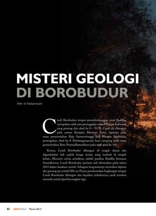 80 GEOMAGZ Maret 2013
MISTERI GEOLOGI
DI BOROBUDUR
Oleh: Sri Mulyaningsih
C
andi Borobudur, tempat persembahyangan umat Buddha,
merupakan salah satu peninggalan sejarah bangsa Indonesia
yang penting dari abad ke-8 – 10 M. Candi ini dibangun
pada zaman Kerajaan Mataram Kuno, tepatnya pada
masa pemerintahan Raja Samarattungga dari Wangsa Syailendra,
pertengahan abad ke-9. Pembangunannya baru rampung pada masa
pemerintahan Ratu Pramodhawardhani pada awal abad ke-10.
Konon, Candi Borobudur dibangun di tengah danau dan
digambarkan bak ceplok bunga teratai yang tumbuh di tengah
kolam. Menurut cerita, arsiteknya adalah pendeta Buddha bernama
Gunadharma. Candi Borobudur pertama kali ditemukan pada tahun
1814 dalam keadaan runtuh. Sebagian bangunannya tertimbun lapisan
abu gunung api setebal 200 cm.Proses pembentukan lingkungan tempat
Candi Borobudur dibangun dan kejadian terkuburnya candi tersebut
menarik untuk diperbincangkan lagi.
 