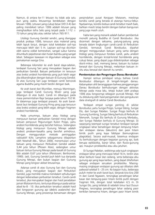 83
Namun, di antara ke-11 letusan itu tidak ada satu
pun yang waktu letusannya berdekatan dengan
letusan 1006. Letusan yang cukup besar (VEI 3-4) dan
paling mendekati tahun 1006 adalah letusan yang
menghasilkan tefra Selo yang terjadi pada 1.112 ±
73 tahun yang lalu atau sekitar tahun 765-911.
Litologi Gunung Gendol sendiri, yang dianggap
produk pralaya 1006, tersusun atas material yang
telah lapuk lanjut, dengan total ketebalan soil-nya
mencapai lebih dari 5 m. Lapisan soil-nya dicirikan
oleh warna coklat kemerahan, sangat subur karena
ditumbuhi pepohonan dan hutan bambu yang sangat
lebat. Sebagian kawasan ini digunakan sebagai area
pemakaman warga Cina.
Beberapa kilometer ke arah barat daya-selatan,
terdapat Gunung Sari yang merupakan bagian dari
perbukitan Gendol. Batuan perbukitan ini tersusun
atas breksi andesit hornblenda yang jauh lebih segar
jika dibandingkan dengan batuan di Gunung Gendol.
Di atas Gunung Sari juga terdapat candi bercorak
agama Buddha yang masih berdiri dengan baik.
Ke arah barat dari Muntilan, menuju Mantingan,
juga terdapat Candi Gunung Wukir yang juga
dibangun di atas bukit. Candi ini dibangun pada
masa pemerintahan Raja Sanjaya pada tahun 732 M.
Di dalamnya juga terdapat prasasti. Ke arah barat-
barat laut terdapat Gunung Pring yang juga tersusun
atas breksi andesit yang lebih segar, dengan fragmen
andesit hornblenda.
Pada umumnya, batuan atau litologi yang
menyusun barisan perbukitan Gendol mirip dengan
batuan penyusun Pegunungan Kulon Progo, yaitu
andesit hornblenda yang bersifat hidrous. Sedangkan
litologi yang menyusun Gunung Merapi adalah
andesit piroksen-basaltis yang bersifat anhidrous.
Dengan menggunakan metode peninggalan
radioaktif K/Ar, Lamphire sebagaimana dilaporkan
oleh Newhall dkk., Tahun 2000, menentukan umur
batuan yang menyusun Perbukitan Gendol adalah
3,44 juta tahun (Pliosen Atas), sedangkan umur
batuan tertua Gunung Merapi pada basalt di Gunung
Bibi adalah 0,67 juta tahun (Pleistosen; Berthomier,
1990). Jadi, Gunung Gendol jauh lebih tua daripada
Gunung Merapi, dan bukan bagian dari Gunung
Merapi yang longsor akibat letusannya.
Adanya candi di atas Gunung Sari dan Gunung
Wukir, yang merupakan bagian dari Perbukitan
Gendol, juga memiliki makna mendalam sehubungan
dengan keberadaan perbukitan tersebut. Candi-candi
tersebut, jika merupakan bagian dari hasil peradaban
jamanMataramKuno,tentunyadibangunpadasekitar
abad ke-8 - 10. Jika perbukitan tersebut adalah hasil
dari longsoran gunung api (debris avalanche) dari
Gunung Merapi, yang prosesnya bersamaan dengan
perpindahan pusat Kerajaan Mataram, mestinya
kondisi candi yang berada di atasnya hancur-lebur.
Nyataannya, kondisi kedua candi tersebut masih baik,
bahkan masih tetap berdiri dengan bahan bangunan
yang juga masih utuh.
Fakta lain yang menarik adalah bahan pembentuk
monolit patung Buddha di Candi Borobudur. Jika
dicermati dengan seksama, patung-patung yang
berada dalam lingkungan candi-candi di Perbukitan
Gendol, termasuk Candi Borobudur, dipahat
dengan menggunakan batuan yang sama dengan
litologi yang menyusun fondasi candi, yaitu andesit
hornblenda, dengan kristal-kristal hornblenda yang
cukup besar, yang dapat juga dideskripsikan sebagai
diorit-mikro. Jadi, memang benar, batuan itu bukan
berasal dari Gunung Merapi, melainkan batuan in-
situ atau berasal dari daerah itu sendiri.
Pembentukan dan Pengeringan Danau Borobudur
Hampir semua pendapat setuju bahwa Candi
Borobudur dibangun di tengah-tengah danau.
Kebanyakan ahli beranggapan bahwa penggenangan
Danau Borobudur berhubungan dengan aktivitas
Merapi pada masa lalu, tetapi bukan oleh pralaya
1006 atau longsornya sebagian puncak Merapi. Hal
itu didukung oleh hasil pengamatan dan pengukuran
data stratigrafi di sekitar Candi Borobudur.
Terdapat empat sungai penting di sekitar
Borobudur, yaitu Sungai Progo, Sungai Sileng, Sungai
Elo, dan Sungai Pabelan. Sungai Progo berhulu di
Gunung Sumbing, Sungai Sileng berhulu di Perbukitan
Menoreh, Sungai Elo berhulu di Gunung Merbabu,
dan Sungai Pabelan berhulu di Gunung Merapi. Di
sepanjang keempat sungai tersebut terdapat banyak
singkapan lahar berselingan dengan lempung hitam
dari endapan danau (lakustrin) dan pasir hitam
bintik putih yang kaya feldspar (kemungkinan
plagioklas). Secara asal-muasal, kesemua endapan
itu berhubungan dengan kegiatan gunung api, baik
berupa epiklastika, banjir lahar, dan fluvio-gunung
api; maupun piroklastika atau abu jatuhan.
Di Sungai Pabelan, sedikitnya ada tujuh singkapan
endapan lahar yang mencapai tebal 16 m, terdiri atas
lahar berbutir kasar dan sedang, serta beberapa abu
gunung api yang kaya karbon, yang dapat ditafsirkan
sebagai endapan seruakan piroklastika. Masing-
masing singkapan endapan gunung api dibatasi oleh
paleosol setebal 5 - 25 cm. Ke bagian hulu, beberapa
puluh meter ke arah barat laut, berjarak kira-kira 200
m dari Candi Ngawen, tersingkap perselingan lahar
kasar dan lempung-pasir hitam bintik putih dengan
fragmen litik, dengan total ketebalan 4,5 m. Di
Sungai Elo, yang terletak di sebelah timur laut Dusun
Pregiwo, tersingkap perselingan lahar sedang pasir
kerikilan berwarna hitam, dengan pasir hitam bintik
 