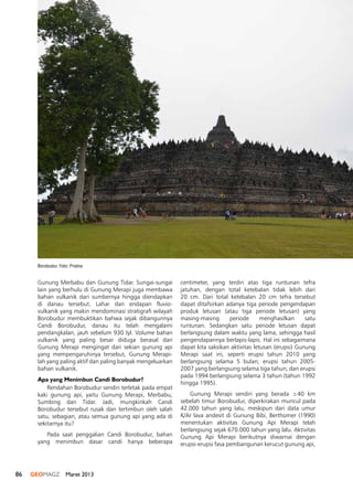 86 GEOMAGZ Maret 2013
Gunung Merbabu dan Gunung Tidar. Sungai-sungai
lain yang berhulu di Gunung Merapi juga membawa
bahan vulkanik dari sumbernya hingga diendapkan
di danau tersebut. Lahar dan endapan fluvio-
vulkanik yang makin mendominasi stratigrafi wilayah
Borobudur membuktikan bahwa sejak dibangunnya
Candi Borobudur, danau itu telah mengalami
pendangkalan, jauh sebelum 930 tyl. Volume bahan
vulkanik yang paling besar diduga berasal dari
Gunung Merapi mengingat dari sekian gunung api
yang mempengaruhinya tersebut, Gunung Merapi-
lah yang paling aktif dan paling banyak mengeluarkan
bahan vulkanik.
Apa yang Menimbun Candi Borobudur?
Rendahan Borobudur sendiri terletak pada empat
kaki gunung api, yaitu Gunung Merapi, Merbabu,
Sumbing dan Tidar. Jadi, mungkinkah Candi
Borobudur tersebut rusak dan tertimbun oleh salah
satu, sebagian, atau semua gunung api yang ada di
sekitarnya itu?
Pada saat penggalian Candi Borobudur, bahan
yang menimbun dasar candi hanya beberapa
centimeter, yang terdiri atas tiga runtunan tefra
jatuhan, dengan total ketebalan tidak lebih dari
20 cm. Dari total ketebalan 20 cm tefra tersebut
dapat ditafsirkan adanya tiga periode pengendapan
produk letusan (atau tiga periode letusan) yang
masing-masing periode menghasilkan satu
runtunan. Sedangkan satu periode letusan dapat
berlangsung dalam waktu yang lama, sehingga hasil
pengendapannya berlapis-lapis. Hal ini sebagaimana
dapat kita saksikan aktivitas letusan (erupsi) Gunung
Merapi saat ini, seperti erupsi tahun 2010 yang
berlangsung selama 5 bulan; erupsi tahun 2005-
2007 yang berlangsung selama tiga tahun; dan erupsi
pada 1994 berlangsung selama 3 tahun (tahun 1992
hingga 1995).
Gunung Merapi sendiri yang berada ±40 km
sebelah timur Borobudur, diperkirakan muncul pada
42.000 tahun yang lalu, meskipun dari data umur
K/Ar lava andesit di Gunung Bibi, Berthomer (1990)
menentukan aktivitas Gunung Api Merapi telah
berlangsung sejak 670.000 tahun yang lalu. Aktivitas
Gunung Api Merapi berikutnya diwarnai dengan
erupsi-erupsi fasa pembangunan kerucut gunung api,
Borobudur. Foto: Priatna
 