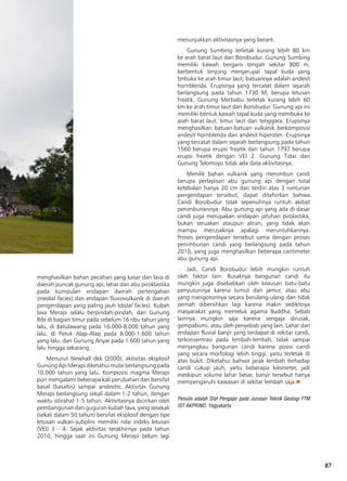 87
menghasilkan bahan pecahan yang kasar dan lava di
daerah puncak gunung api, lahar dan abu piroklastika
pada kumpulan endapan daerah pertengahan
(medial facies) dan endapan fluviovulkanik di daerah
pengendapan yang paling jauh (distal facies). Kubah
lava Merapi selalu berpindah-pindah, dari Gunung
Bibi di bagian timur pada sebelum 16 ribu tahun yang
lalu, di Batulawang pada 16.000-8.000 tahun yang
lalu, di Patuk Alap-Alap pada 8.000-1.600 tahun
yang lalu, dan Gunung Anyar pada 1.600 tahun yang
lalu hingga sekarang.
Menurut Newhall dkk (2000), aktivitas eksplosif
Gunung Api Merapi diketahui mulai berlangsung pada
10.000 tahun yang lalu. Komposisi magma Merapi
pun mengalami beberapa kali perubahan dari bersifat
basal (basaltis) sampai andesitis. Aktivitas Gunung
Merapi berlangsung sekali dalam 1-2 tahun, dengan
waktu istirahat 1-5 tahun. Aktivitasnya dicirikan oleh
pembangunan dan guguran kubah lava, yang sesekali
(sekali dalam 50 tahun) bersifat eksplosif dengan tipe
letusan vulkan-subplini memiliki nilai indeks letusan
(VEI) 3 - 4. Sejak aktivitas terakhirnya pada tahun
2010, hingga saat ini Gunung Merapi belum lagi
menunjukkan aktivitasnya yang berarti.
Gunung Sumbing terletak kurang lebih 80 km
ke arah barat laut dari Borobudur. Gunung Sumbing
memiliki kawah bergaris tengah sekitar 800 m,
berbentuk lonjong menyerupai tapal kuda yang
terbuka ke arah timur laut, batuannya adalah andesit
hornblenda. Erupsinya yang tercatat dalam sejarah
berlangsung pada tahun 1730 M, berupa letusan
freatik. Gunung Merbabu terletak kurang lebih 60
km ke arah timur laut dari Borobudur. Gunung api ini
memiliki bentuk kawah tapal kuda yang membuka ke
arah barat laut, timur laut dan tenggara. Erupsinya
menghasilkan batuan-batuan vulkanik berkomposisi
andesit hornblenda dan andesit hipersten. Erupsinya
yang tercatat dalam sejarah berlangsung pada tahun
1560 berupa erupsi freatik dan tahun 1797 berupa
erupsi freatik dengan VEI 2. Gunung Tidar dan
Gunung Telomoyo tidak ada data aktivitasnya.
Menilik bahan vulkanik yang menimbun candi
berupa perlapisan abu gunung api dengan total
ketebalan hanya 20 cm dan terdiri atas 3 runtunan
pengendapan tersebut, dapat ditafsirkan bahwa
Candi Borobudur tidak sepenuhnya runtuh akibat
penimbunannya. Abu gunung api yang ada di dasar
candi juga merupakan endapan jatuhan pirolastika,
bukan seruakan ataupun aliran, yang tidak akan
mampu merusaknya apalagi meruntuhkannya.
Proses pengendapan tersebut sama dengan proses
penimbunan candi yang berlangsung pada tahun
2010, yang juga menghasilkan beberapa centimeter
abu gunung api.
Jadi, Candi Borobudur lebih mungkin runtuh
oleh faktor lain. Rusaknya bangunan candi itu
mungkin juga disebabkan oleh keausan batu-batu
penyusunnya karena lumut dan jamur, atau abu
yang mengotorinya secara berulang-ulang dan tidak
pernah dibersihkan lagi karena makin sedikitnya
masyarakat yang memeluk agama Buddha. Sebab
lainnya mungkin saja karena sengaja dirusak,
gempabumi, atau oleh penyebab yang lain. Lahar dan
endapan fluvial banjir yang terdapat di sekitar candi,
terkonsentrasi pada lembah-lembah, tidak sampai
menjangkau bangunan candi karena posisi candi
yang secara morfologi lebih tinggi, yaitu terletak di
atas bukit. Diketahui bahwa jarak lembah terhadap
candi cukup jauh, yaitu beberapa kilometer, jadi
meskipun volume lahar besar, banjir tersebut hanya
mempengaruhi kawasan di sekitar lembah saja.n
Penulis adalah Staf Pengajar pada Jurusan Teknik Geologi FTM
IST AKPRIND, Yogyakarta
 