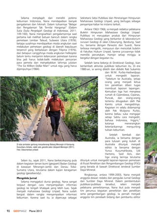 92 GEOMAGZ Maret 2013
Selama menjelajah dan meneliti potensi
kebumian Indonesia, Nana mendapatkan banyak
pengalaman dan hikmah. Dalam tulisannya “Belajar
dari Pengalaman Tak Ternilai Harganya” (Dalam
Suka Duka Penjelajah Geologi di Indonesia, 2011:
149-160), Nana mengisahkan pengalamannya saat
pertama kali melihat batuan bancuh dalam rangka
pemetaan Lembar Talaud, Sulawesi Utara (1976),
betapa susahnya mendapatkan moda angkutan saat
melakukan pemetaan geologi di daerah kepulauan
terpencil yang berbatasan dengan Filipina (1976),
dan betapun canggihnya moda angkutan helikopter
belum tentu menjamin kelancaran pemetaan karena
bisa jadi harus bolak-balik melakukan pencarian
para pemeta dan menyebabkan lahirnya julukan
“The Six Million Dollar Man” untuk regu yang harus
dijemputnya (1984).
Sekretaris Seksi Publikasi dan Penerangan Himpunan
Mahasiswa Geologi Unpad, yang bertugas sebagai
penyampai kabar ke instansi terkait.
Antara 1963-1966, ia menjadi redaktur pelaksana
Buletin Himpunan Mahasiswa Geologi Unpad.
Publikasi ini merupakan produk dari Himpunan
Mahasiswa Geologi yang berkantor di laboratorium
Jurusan Geologi di Jalan Cibeunying, Bandung. Saat
itu, bersama dengan Parwoto dan Suardi, Nana
terbiasa mengetik, menyusun dan mencetak buletin
di Fakultas Hukum Unpad, karena jurusannya tidak
memiliki percetakan. Hampir setiap minggu ia
bergelut dengan kegiatan itu.
Setelah lama bekerja di Direktorat Geologi, kian
bertambah aktivitas publikasi kebumian itu. Di era
1980-an, ia sering dilatih dan dididik Rab Sukamto
dan M.M. Purbo-Hadiwidjoyo
untuk mengedit laporan.
“Sebelum ke Australia, setiap
orang yang menjadi ketua
tim penelitian diberi tugas
membuat laporan lapangan.
Kemudian tiga hari menyewa
rumah di Cipendawa, Cipanas,
Puncak, dan orang-orang
tertentu ditugaskan oleh Pak
Kamto untuk mengeditnya.
Kegiatan ini selalu didampingi
oleh Pak Mulyono Purbo,
karena beliau suka mengajar
setiap Sabtu cara mengedit,
bahasa Indonesia, Inggris,”
katanya menerangkan
ketertarikannya menyunting
tulisan kebumian.
Setelah kembali dari
Australia, ia bersama dengan
para lulusan yang kuliah di
Australia ditunjuk menjadi
editor. Ia bersama dengan
Yunus Kusumahbrata, Udi
Hartono, Said Azis, dan
tiga orang lainnya terutama
ditunjuk untuk mengedit laporan-laporan pemetaan
di Pusat Penelitian dan Pengembangan Geologi (P3G)
yang berada di bawah Direktorat Jenderal Sumber
Daya Mineral.
Ringkasnya, antara 1994-2003, Nana menjadi
anggota dewan redaksi dan pengulas Jurnal Geologi
dan Sumber Daya Mineral. Dalam pembentukan
publikasi-publikasi tersebut, selain menjadi
pelaksana penerbitannya, Nana ikut pula menjadi
tim perumus kegiatan penerbitan dan penelitian
serta pengembangan geologi. Ia pernah menjadi
anggota tim penelaah bidang dan pembantu editor
Selain itu, sejak 2011, Nana berkecimpung pula
dalam kegiatan taman bumi (geopark) Badan Geologi
di kawasan Merangin-Jambi dan Danau Toba-
Sumatra Utara, terutama dalam kajian keragaman
geologi (geodiversity).
Mengelola Jurnal
Selama menggeluti dunia geologi, Nana sangat
terpaut dengan cara menyampaikan informasi
geologi ke tengah khalayak yang lebih luas. Sejak
menjadi mahasiswa Geologi Unpad, Nana sudah
bergiat dalam rangka menyampaikan informasi
kebumian. Karena saat itu ia dipercaya sebagai
Di atas jembatan gantung menyeberangi Batang Merangin di Kampung
Dusunbaru Airbatu, salah satu geosite calon Geopark Merangin (2011).
Foto: Dokumentasi pribadi
 