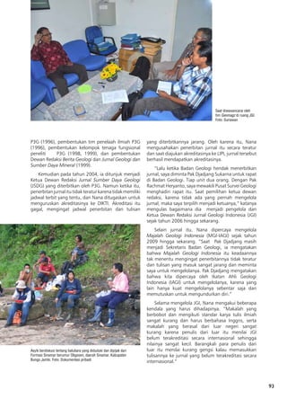 93
P3G (1996), pembentukan tim penelaah ilmiah P3G
(1996), pembentukan kelompok tenaga fungsional
peneliti P3G (1998, 1999), dan pembentukan
Dewan Redaksi Berita Geologi dan Jurnal Geologi dan
Sumber Daya Mineral (1999).
Kemudian pada tahun 2004, ia ditunjuk menjadi
Ketua Dewan Redaksi Jurnal Sumber Daya Geologi
(JSDG) yang diterbitkan oleh P3G. Namun ketika itu,
penerbitanjurnalitutidakteraturkarenatidakmemiliki
jadwal terbit yang tentu, dan Nana ditugaskan untuk
menguruskan akreditasinya ke DIKTI. Akreditasi itu
gagal, mengingat jadwal penerbitan dan tulisan
yang diterbitkannya jarang. Oleh karena itu, Nana
mengusahakan penerbitan jurnal itu secara teratur
dan saat diajukan akreditasinya ke LIPI, jurnal tersebut
berhasil mendapatkan akreditasinya.
“Lalu ketika Badan Geologi hendak menerbitkan
jurnal, saya diminta Pak Djadjang Sukarna untuk rapat
di Badan Geologi. Tiap unit dua orang. Dengan Pak
Rachmat Heryanto, saya mewakili Pusat Survei Geologi
menghadiri rapat itu. Saat pemilihan ketua dewan
redaksi, karena tidak ada yang pernah mengelola
jurnal, maka saya terpilih menjadi ketuanya,” katanya
mengulas bagaimana dia menjadi pengelola dan
Ketua Dewan Redaksi Jurnal Geologi Indonesia (JGI)
sejak tahun 2006 hingga sekarang.
Selain jurnal itu, Nana dipercaya mengelola
Majalah Geologi Indonesia (MGI-IAGI) sejak tahun
2009 hingga sekarang. “Saat Pak Djadjang masih
menjadi Sekretaris Badan Geologi, ia mengatakan
bahwa Majalah Geologi Indonesia itu keadaannya
tak menentu mengingat penerbitannya tidak teratur
dan tulisan yang masuk sangat jarang dan meminta
saya untuk mengelolanya. Pak Djadjang mengatakan
bahwa kita dipercaya oleh Ikatan Ahli Geologi
Indonesia (IAGI) untuk mengelolanya, karena yang
lain hanya kuat mengelolanya sebentar saja dan
memutuskan untuk mengundurkan diri.”
Selama mengelola JGI, Nana mengakui beberapa
kendala yang harus dihadapinya. “Makalah yang
berbobot dan mengikuti standar karya tulis ilmiah
sangat kurang dan harus berbahasa Inggris, serta
makalah yang berasal dari luar negeri sangat
kurang karena penulis dari luar itu menilai JGI
belum terakreditasi secara internasional sehingga
nilainya sangat kecil. Barangkali para penulis dari
luar itu menilai kurang gengsi kalau memasukkan
tulisannya ke jurnal yang belum terakreditasi secara
internasional.”
Asyik berdiskusi tentang batubara yang diduduki dan dipijak dari
Formasi Sinamar berumur Oligosen, daerah Sinamar, Kabupaten
Bungo Jambi. Foto: Dokumentasi pribadi
Saat diwawancarai oleh
tim Geomagz di ruang JGI.
Foto: Gunawan
 