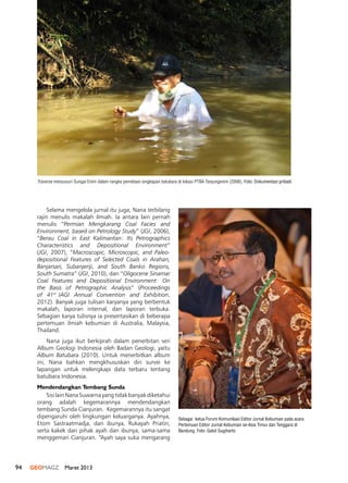 94 GEOMAGZ Maret 2013
Selama mengelola jurnal itu juga, Nana terbilang
rajin menulis makalah ilmiah. Ia antara lain pernah
menulis “Permian Mengkarang Coal Facies and
Environment, based on Petrology Study” (JGI, 2006),
“Berau Coal in East Kalimantan: Its Petrographics
Characteristics and Depositional Environment”
(JGI, 2007), “Macroscopic, Microscopic, and Paleo-
depositional Features of Selected Coals in Arahan,
Banjarsari, Subanjeriji, and South Banko Regions,
South Sumatra” (JGI, 2010), dan “Oligocene Sinamar
Coal Features and Depositional Environment: On
the Basis of Petrographic Analysis” (Proceedings
of 41st
IAGI Annual Convention and Exhibition,
2012). Banyak juga tulisan karyanya yang berbentuk
makalah, laporan internal, dan laporan terbuka.
Sebagian karya tulisnya ia presentasikan di beberapa
pertemuan ilmiah kebumian di Australia, Malaysia,
Thailand.
Nana juga ikut berkiprah dalam penerbitan seri
Album Geologi Indonesia oleh Badan Geologi, yaitu
Album Batubara (2010). Untuk menerbitkan album
ini, Nana bahkan mengkhususkan diri survei ke
lapangan untuk melengkapi data terbaru tentang
batubara Indonesia.
Mendendangkan Tembang Sunda
Sisi lain Nana Suwarna yang tidak banyak diketahui
orang adalah kegemarannya mendendangkan
tembang Sunda Cianjuran. Kegemarannya itu sangat
dipengaruhi oleh lingkungan keluarganya. Ayahnya,
Etom Sastraatmadja, dan ibunya, Rukayah Priatin,
serta kakek dari pihak ayah dan ibunya, sama-sama
menggemari Cianjuran. “Ayah saya suka mengarang
Traverse menyusuri Sungai Enim dalam rangka pemetaan singkapan batubara di lokasi PTBA Tanjungenim (2006). Foto: Dokumentasi pribadi
Sebagai ketua Forum Komunikasi Editor Jurnal Kebumian pada acara
Pertemuan Editor Jurnal Kebumian se-Asia Timur dan Tenggara di
Bandung. Foto: Gatot Sugiharto
 