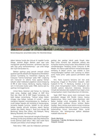 95
dalam bahasa Sunda dan dimuat di majalah Sunda
Warga, terbitan Bogor. Bahkan ayah saya suka
menggubah gending karesmen, sementara saya dan
adik saya yang memerankannya,” ujar anak ketiga
dari tujuh bersaudara itu.
Bahkan ayahnya yang pernah menjadi school
opziener (penilik sekolah) dan Kepala Dinas Pendidikan
Jasmani Sumedang itu mendirikan lingkung seni
Cianjuran “Gentra Kutamaya” pada 1961. Lingkung
seni Cianjuran ini selama masa jayanya hampir
sebulan sekali melakukan pagelaran secara langsung
di RRI di Jalan Cianjur, Bandung. Sayang, lingkung
seni ini kemudian bubar pada 1966, karena saat itu
ayahnya meninggal dunia
Untuk Nana, kesenian asal Cianjur itu memang
tidak asing. Apalagi sejak belajar di SMP Ilmu
Pasti dan Alam (B) di SMP Negeri Sumedang, dia
telah belajar menembang. “Hampir setiap malam
minggu saya belajar mamaos di rumah,” ujarnya
mengenai kegiatan menembangnya itu. Awalnya ia
mulai belajar kepada ahli tembang di kampungnya,
terutama kepada Suminta. Setelah itu dia sempat
belajar kepada ahli-ahli tembang seperti Nyimas
Saodah (Ibu Odah), Mang E. Tarya (Juru Kecapi RRI
Bandung), Mang Ebar Sobari, Haji Rokayah, Mang
Bakang Abubakar, dan Mang Endu.
Semasa kuliah, Nana pernah mengikuti Pasanggiri
Tembang Sunda yang diadakan oleh Daya Mahasiswa
Sunda (Damas) pada tahun 1962. Saat itulah Nana
menjadi juara kedua untuk kategori laki-laki.
Pada tahun 1965, saat dia melakukan pemetaan
geologi dan geologi teknik pada Proyek Jalan
Raya Lintas Sumatra dan kebetulan sedang ada
kumpulan sesama orang Sunda, Nana didaulat untuk
mendendangkan Tembang Sunda Cianjuran di RRI
Medan. Kini Nana sudah berhenti menyenandungkan
tembang di depan umum, tapi sesekali ia suka
menyumbangkan keahlian tarik suaranya itu dalam
acara “buka pintu” pada upacara pernikahan adat
Sunda.
Kini, Nana Suwarna bersama istri dan anak
bungsunya tinggal di Perumahan Sukaasih, Jalan
Sukaasih IV No. 17, Bandung. Sesekali, ia ke luar
kota untuk menyampaikan materi, menjelajahi, dan
meneliti potensi kebumian Indonesia, terutama
minyak dan batubara dan sesekali ke luar negeri untuk
menyampaikan materi ihwal kebumian di Indonesia.
Sejak 2007 Nana secara resmi memasuki masa
purnabakti sebagai Ahli Peneliti Utama. Karena
kepakarannya, Nana masih tetap diperlukan oleh
Badan Geologi untuk mengelola JGI, MGI, dan
menjadi editor publikasi khusus terbitan Badan
Geologi. Nana merasa puas karena mimpi-mimpinya
di bidang publikasi kebumian terwujud, di antaranya
terbentuknya Forum Komunikasi Editor Jurnal
Kebumian, dan terbangunnya aplikasi database
makalah kebumian.n
Penulis: Atep Kurnia
Pewawancara: T. Bachtiar, Oki Oktariadi, Atep Kurnia
Fotografer: Gunawan
Bersama keluarga besar, saat pernikahan anaknya. Foto: Dokumentasi keluarga
 