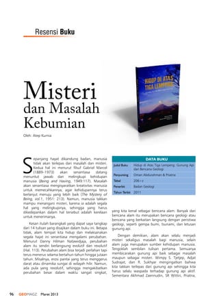 96 GEOMAGZ Maret 2013
Misteri
yang kita kenal sebagai bencana alam. Banyak dari
bencana alam itu merupakan bencana geologi atau
bencana yang berkaitan langsung dengan peristiwa
geologi, seperti gempa bumi, tsunami, dan letusan
gunung api.
Dengan demikian, alam akan selalu menjadi
misteri sekaligus masalah bagi manusia, selain
alam juga merupakan sumber kehidupan manusia.
Tengoklah sembilan tulisan pertama. Semuanya
membicarakan gunung api baik sebagai masalah
maupun sebagai misteri. Wimpy S. Tjetjep, Adjat
Sudrajat, dan R. Sukhyar mengingatkan bahwa
kita takkan terlepas dari gunung api sehingga kita
harus selalu waspada terhadap gunung api aktif.
Sementara Akhmad Zaennudin, SR Wittiri, Priatna,
DATA BUKU
Judul Buku Hidup di Atas Tiga Lempeng: Gunung Api
dan Bencana Geologi
Penyunting Oman Abdurahman & Priatna
Tebal 206+z
Penerbit Badan Geologi
Tahun Terbit 2011
Oleh: Atep Kurnia
dan Masalah
Kebumian
S
epanjang hayat dikandung badan, manusia
tidak akan terlepas dari masalah dan misteri.
Kedua hal ini menurut filsuf Gabriel Marcel
(1889–1973) akan senantiasa datang
menuntut jawab dan melingkupi kehidupan
manusia (Being and Having, 1949:117). Masalah
akan senantiasa mengisyaratkan kreativitas manusia
untuk memecahkannya, agar kehidupannya terus
berlanjut menuju yang lebih baik (The Mystery of
Being, vol.1, 1951: 213). Namun, manusia takkan
mampu menangani misteri, karena ia adalah segala
hal yang melingkupinya, sehingga yang harus
dikedepankan dalam hal tersebut adalah kerelaan
untuk menerimanya.
Kesan itulah barangkali yang dapat saya tangkap
dari 14 tulisan yang disajikan dalam buku ini. Betapa
tidak, alam tempat kita hidup dan melaksanakan
segala hajat ini senantiasa mengalami perubahan.
Menurut Danny Hilman Natawidjaja, perubahan
alam itu sendiri berlangsung evolutif dan revolutif
(Hal. 113). Perubahan alam bisa terjadi perlahan tapi
terus-menerus selama bertahun-tahun hingga jutaan
tahun. Misalnya, erosi pantai yang terus menggerus
darat atau dinamika sungai di wilayah hilir. Namun,
ada pula yang revolutif, sehingga mengakibatkan
perubahan besar dalam waktu sangat singkat,
Resensi Buku
 