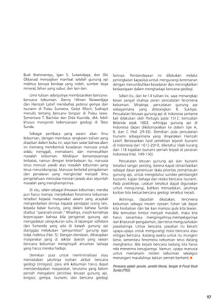 97
Budi Brahmantyo, Igan S. Sutawidjaja, dan Oki
Oktariadi menyajikan manfaat setelah gunung api
meletus berupa lanskap yang indah, sumber daya
mineral, lahan yang subur, dan lain-lain.
Lima tulisan selanjutnya membicarakan bencana-
bencana kebumian. Danny Hilman Natawidjaja
dan Hamzah Latief membahas potensi gempa dan
tsunami di Pulau Sumatra. Gatot Moch. Sudrajat
menulis tentang bencana longsor di Pulau Jawa.
Sementara T. Bachtiar dan Dida Kusnida, dkk. lebih
khusus menyoroti kebencanaan geologi di Tatar
Sunda.
Sebagai pembaca yang awam akan ilmu
kebumian, dengan membaca rangkaian tulisan yang
disajikan dalam buku ini, saya kian sadar bahwa alam
ini memang membentuk kesadaran manusia untuk
selalu menggali, memahami, dan memecahkan
masalah kebumian. Meskipun kemampuannya
terbatas, namun dengan keterbatasan itu, manusia
terus mencari jawab atas masalah kebumian yang
terus merundungnya. Manusia berbekal pengalaman
dan penalaran yang mengkristal menjadi ilmu
pengetahuan mencoba mencari jawab atas sejumlah
masalah yang menghampirinya.
Di situ, selain sebagai ilmuwan kebumian, mereka
pun harus mampu menjelaskan fenomena kebumian
tersebut kepada masyarakat awam yang acapkali
menyandarkan dirinya kepada pendapat orang lain,
kepada kabar burung, yang dalam bahasa Sunda
disebut “pacenah-cenah.” Misalnya, masih kentalnya
kepercayaan bahwa bila pengamat gunung api
mengadakan pengukuran suhu di lapangan solfatara
dan fumarola yang ada di kawah gunung api
dianggap melakukan “penyuntikan” gunung agar
tidak meletus (Hal. 5). Dengan demikian, diharapkan
masyarakat yang di sekitar daerah yang rawan
bencana kebumian menginsyafi ancaman bahaya
yang harus mereka hadapi.
Demikian pula untuk meminimalisasi atau
meniadakan jatuhnya korban akibat bencana
geologi (mitigasi), para ahli kebumian harus dapat
memberdayakan masyarakat, terutama yang belum
pernah mengalami peristiwa letusan gunung api,
longsor, gempa, tsunami, dan bencana geologi
lainnya. Pemberdayaan ini dilakukan melalui
peningkatan kapasitas untuk mengurangi kerentanan
dengan menumbuhkan kesadaran dan meningkatkan
kesiapsigaan dalam menghadapi bencana geologi.
Selain itu, dari ke-14 tulisan ini, saya menangkap
kesan sangat vitalnya peran pencatatan fenomena
kebumian. Misalnya, pencatatan gunung api
sebagaimana yang diterangkan R. Sukhyar.
Pencatatan letusan gunung api di Indonesia pertama
kali dilakukan oleh Portugis pada 1512, kemudian
Belanda sejak 1602, sehingga gunung api di
Indonesia dapat dikelompokkan ke dalam tipe A,
B, dan C (Hal. 29-30). Demikian pula pencatatan
tsunami sebagaimana yang dinyatakan Hamzah
Latief. Berdasarkan hasil penelitian sejarah tsunami
di Indonesia dari 1612-2010, diketahui tidak kurang
dari 118 kejadian tsunami pernah terjadi di perairan
Indonesia (Hal. 149-150).
Pencatatan letusan gunung api dan tsunami
tersebut sangat penting, karena dapat dimanfaatkan
sebagai dasar penentuan skala prioritas pemantauan
gunung api, untuk mengetahui sumber pembangkit
tsunami, kajian bahaya dan resiko bencana tsunami.
Pada praktiknya, catatan tersebut dapat digunakan
untuk mengurangi, bahkan meniadakan, jatuhnya
korban bila kedua bencana geologi tersebut terjadi.
Akhirnya, dapatlah dikatakan, fenomena
kebumian sebagai misteri ciptaan Tuhan tak dapat
kita hindarkan dan tak kan mampu pula kita lawan.
Bila kemudian timbul menjadi masalah, maka kita
harus senantiasa menginsyafinya,mempelajarinya
dari khazanah pengalaman, dan terus mengusahakan
jawabannya. Untuk bencana, jawaban itu berarti
upaya-upaya untuk mengurangi risiko bencana atau
mitigasi bencana. Kadang waktu untuk itu mungkin
lama, sementara fenomena kebumian terus datang
menghantui. Bila terjadi bencana kadang kita harus
rela menerima kerugiannya. Namun, upaya manusia
untuk memahami misteri kebumian sekaligus
menangani masalahnya takkan pernah berhenti.n
Peresensi adalah penulis, peneliti literasi, bergiat di Pusat Studi
Sunda (PSS).
 