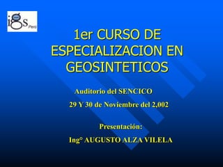 1er CURSO DE
ESPECIALIZACION EN
GEOSINTETICOS
Presentación:
Ing° AUGUSTO ALZA VILELA
Auditorio del SENCICO
29 Y 30 de Noviembre del 2,002
 