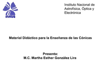 Material Didáctico para la Enseñanza de las Cónicas
Presenta:
M.C. Martha Esther González Lira
Instituto Nacional de
Astrofísica, Óptica y
Electrónica
 
