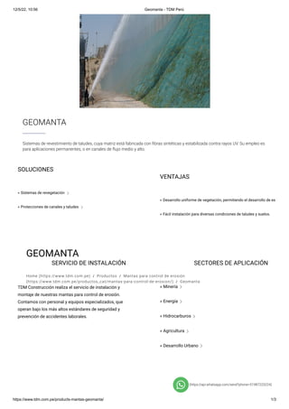 12/5/22, 10:56 Geomanta - TDM Perú
https://www.tdm.com.pe/products-mantas-geomanta/ 1/3
GEOMANTA
Home (https://www.tdm.com.pe)  /  Productos  /  Mantas para control de erosión
(https://www.tdm.com.pe/productos_cat/mantas-para-control-de-erosion/)  /  Geomanta
SERVICIO DE INSTALACIÓN
TDM Construcción realiza el servicio de instalación y
montaje de nuestras mantas para control de erosión.
Contamos con personal y equipos especializados, que
operan bajo los más altos estándares de seguridad y
prevención de accidentes laborales.
SECTORES DE APLICACIÓN
» Minería c
» Energía c
» Hidrocarburos c
» Agricultura c
» Desarrollo Urbano c
SOLUCIONES
» Sistemas de revegetación c
» Protecciones de canales y taludes c
VENTAJAS
Desarrollo uniforme de vegetación, permitiendo el desarrollo de es
»
Fácil instalación para diversas condiciones de taludes y suelos.
»
(https://api.whatsapp.com/send?phone=51987225224)
GEOMANTA
Sistemas de revestimiento de taludes, cuya matriz está fabricada con fibras sintéticas y estabilizada contra rayos UV. Su empleo es
para aplicaciones permanentes, o en canales de flujo medio y alto.
 