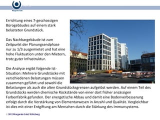 Errichtung eines 7-geschossigen Bürogebäudes auf einem stark belasteten Grundstück.  Das Nachbargebäude ist zum Zeitpunkt der Planungsendphase nur zu 1/3 ausgemietet und hat eine hohe Fluktuation unter den Mietern, trotz guter Infrastruktur. Die Analyse ergibt folgende Ist-Situation: Mehrere Grundstücke mit verschiedenen Belastungen müssen zusammen geführt und sowohl die Belastungen als auch die alten Grundstücksgrenzen aufgelöst werden. Auf einem Teil des Grundstücks werden chemische Rückstände von einer dort früher ansässigen Farbenfabrik gefunden. Der energetische Abbau und damit eine Bodenverbesserung erfolgt durch die Verstärkung von Elementarwesen in Anzahl und Qualität. Vergleichbar ist dies mit einer Entgiftung am Menschen durch die Stärkung des Immunsystems. 