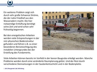 Ein weiteres Problem zeigt sich durch sehr große Schwarze Ströme, die der nahe Friedhof aus den Wasseradern macht. Die hier notwendige Entlüftung benötigt seine Zeit und wird schon sehr frühzeitig begonnen. Bei den energetischen Arbeiten werden viele Entsprechungen in der rein physischen Bodenstruktur gefunden und führen z.B. zu einer besonderen Berücksichtigung des instabilen Untergrundes bei der Erstellung des Fundaments. Viele Arbeiten können bereits im Vorfeld in der leeren Baugrube erledigt werden. Manche Probleme werden durch eine veränderte Raumplanung gelöst. Und der Rest durch verschiedene Steinsetzungen in der Sauberkeitsschicht und in der Bodenplatte. 