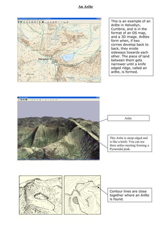 Arête
This is an example of an
Arête in Helvellyn,
Cumbria, and is in the
format of an OS map,
and a 3D image. Arêtes
form when, if two
corries develop back to
back, they erode
sideways towards each
other. The piece of land
between them gets
narrower until a knife
edged ridge, called an
arête, is formed.
An Arête
Contour lines are close
together where an Arête
is found.
This Arête is steep edged and
is like a knife. You can see
three arêtes meeting forming a
Pyramidal peak.
 