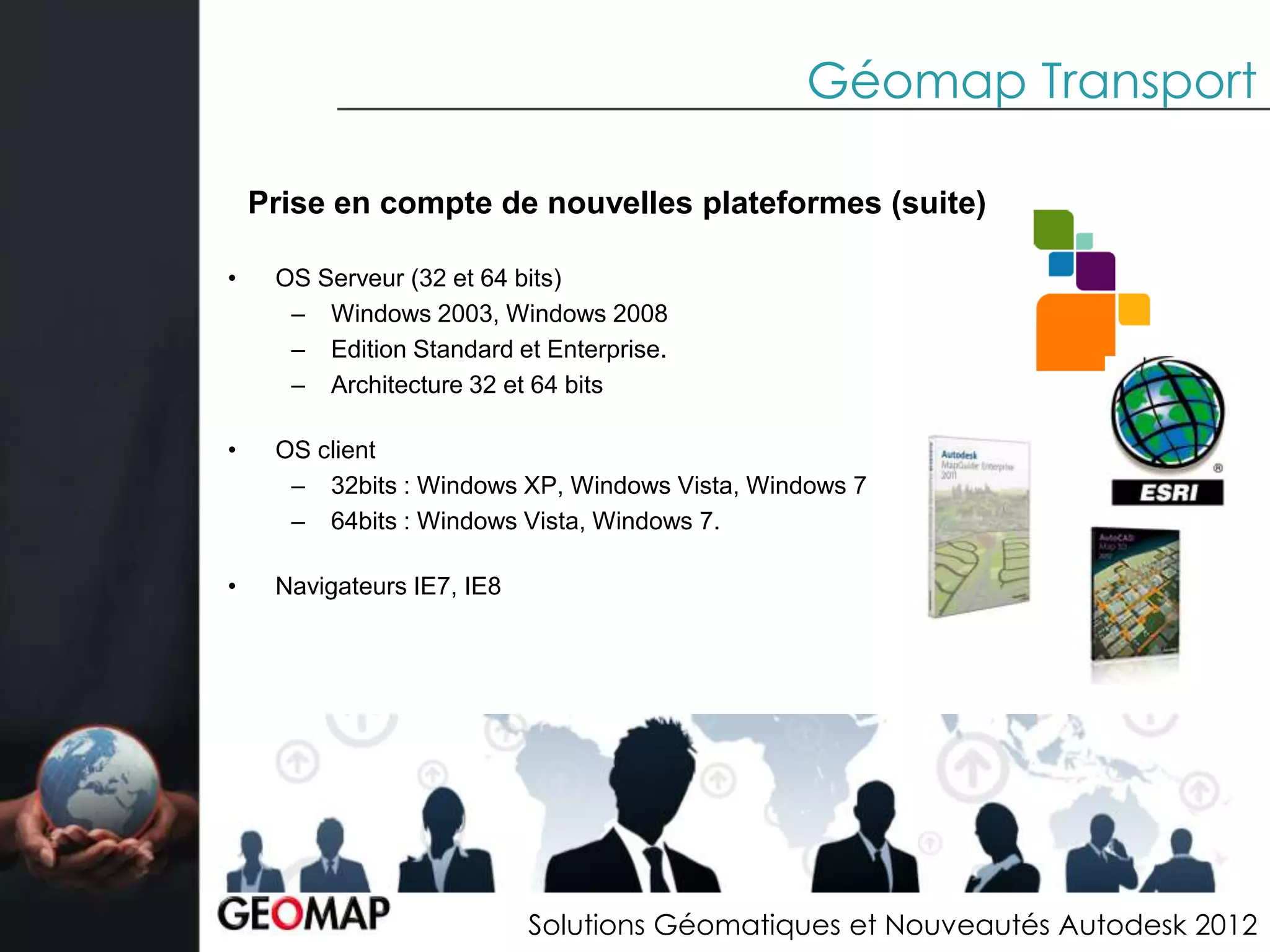 Géomap Transport

    Prise en compte de nouvelles plateformes (suite)

•    OS Serveur (32 et 64 bits)
      – Windows 2003, Windows 2008
      – Edition Standard et Enterprise.
      – Architecture 32 et 64 bits

•    OS client
      – 32bits : Windows XP, Windows Vista, Windows 7
      – 64bits : Windows Vista, Windows 7.

•    Navigateurs IE7, IE8




                            Solutions Géomatiques et Nouveautés Autodesk 2012
 