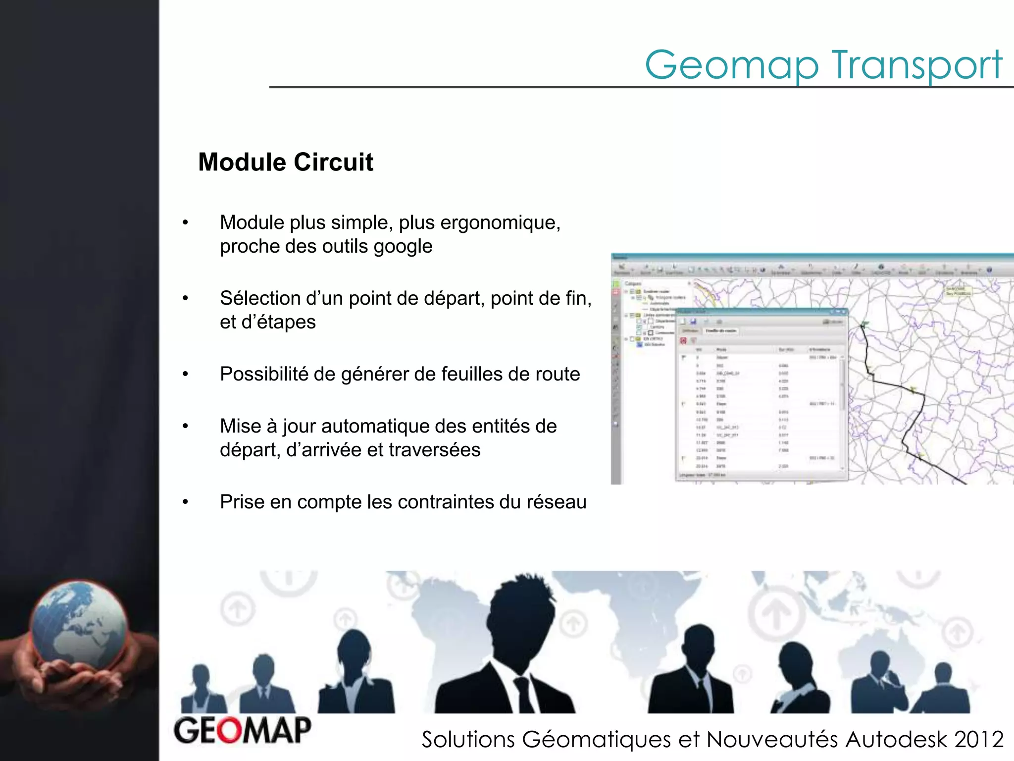 Geomap Transport

    Module Circuit

•    Module plus simple, plus ergonomique,
     proche des outils google

•    Sélection d’un point de départ, point de fin,
     et d’étapes

•    Possibilité de générer de feuilles de route

•    Mise à jour automatique des entités de
     départ, d’arrivée et traversées

•    Prise en compte les contraintes du réseau




                             Solutions Géomatiques et Nouveautés Autodesk 2012
 