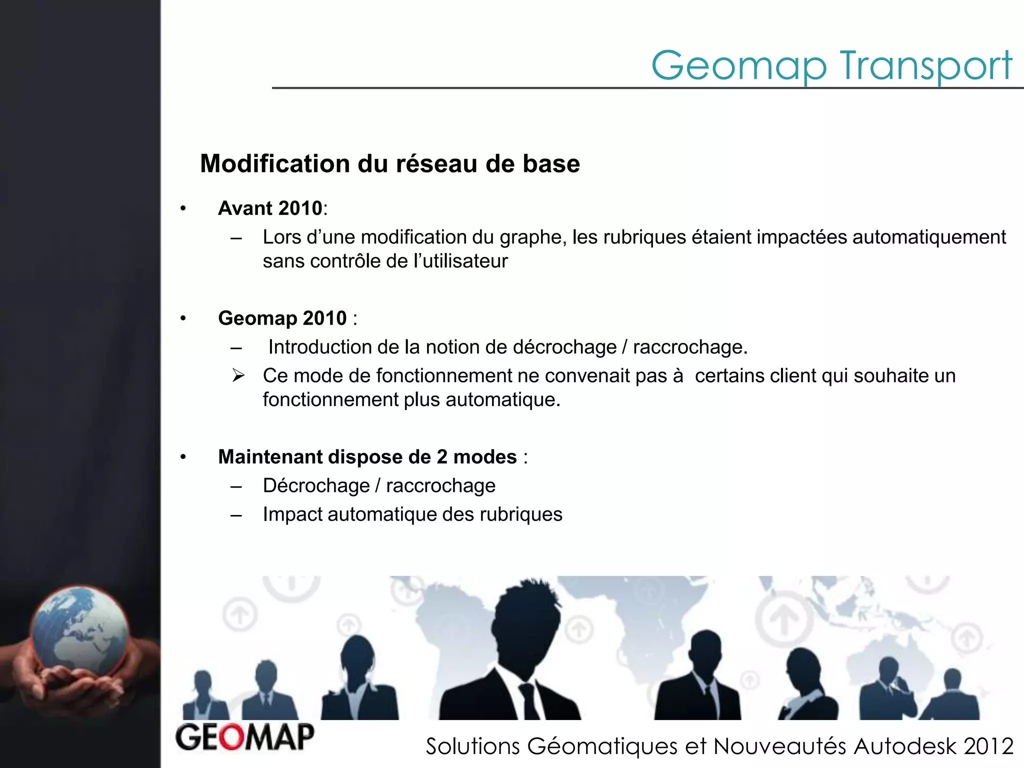 Geomap Transport

    Modification du réseau de base
•    Avant 2010:
      – Lors d’une modification du graphe, les rubriques étaient impactées automatiquement
         sans contrôle de l’utilisateur

•    Geomap 2010 :
      – Introduction de la notion de décrochage / raccrochage.
       Ce mode de fonctionnement ne convenait pas à certains client qui souhaite un
        fonctionnement plus automatique.

•    Maintenant dispose de 2 modes :
      – Décrochage / raccrochage
      – Impact automatique des rubriques




                           Solutions Géomatiques et Nouveautés Autodesk 2012
 