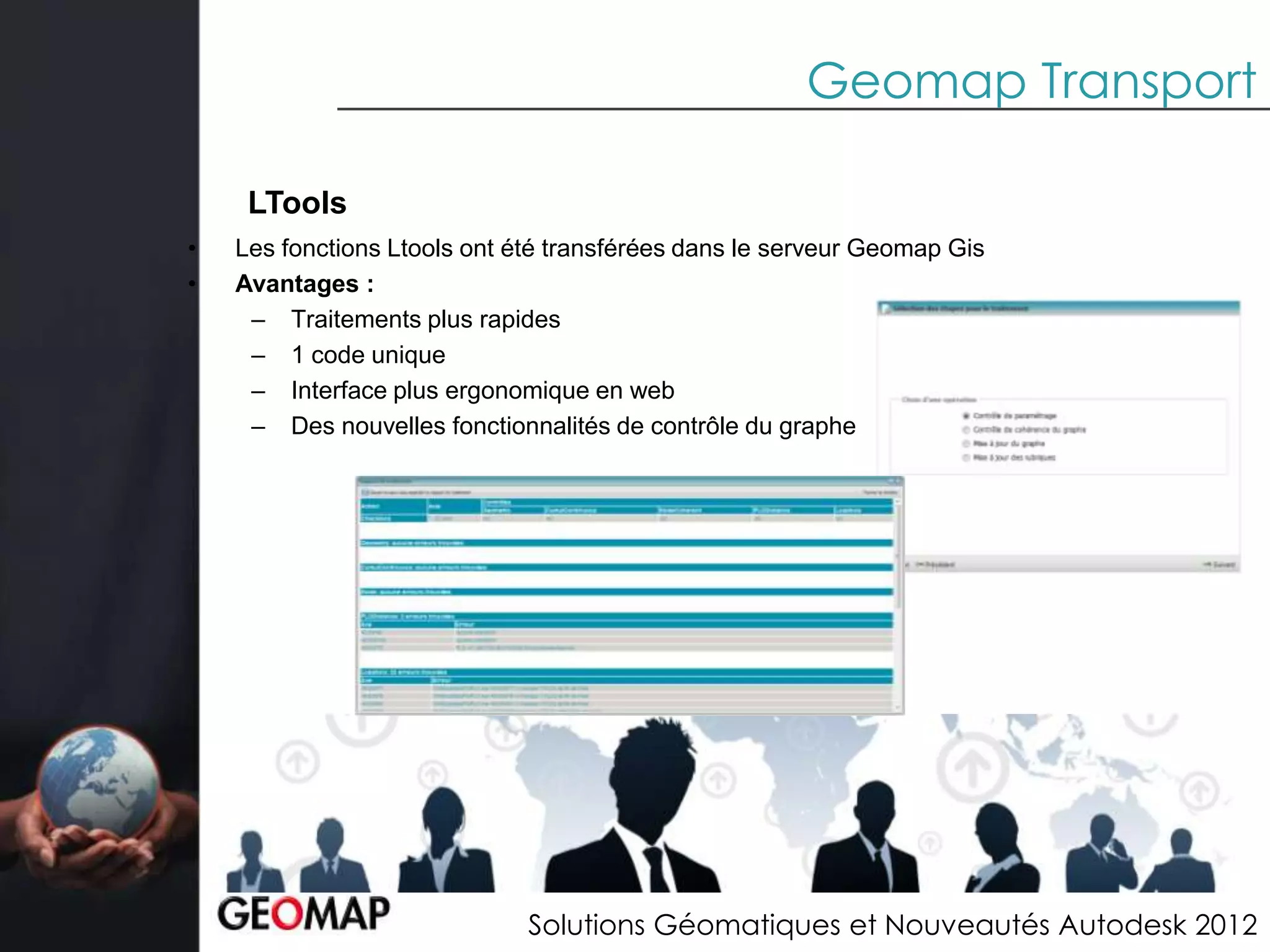 Geomap Transport

     LTools
•   Les fonctions Ltools ont été transférées dans le serveur Geomap Gis
•   Avantages :
     – Traitements plus rapides
     – 1 code unique
     – Interface plus ergonomique en web
     – Des nouvelles fonctionnalités de contrôle du graphe




                              Solutions Géomatiques et Nouveautés Autodesk 2012
 