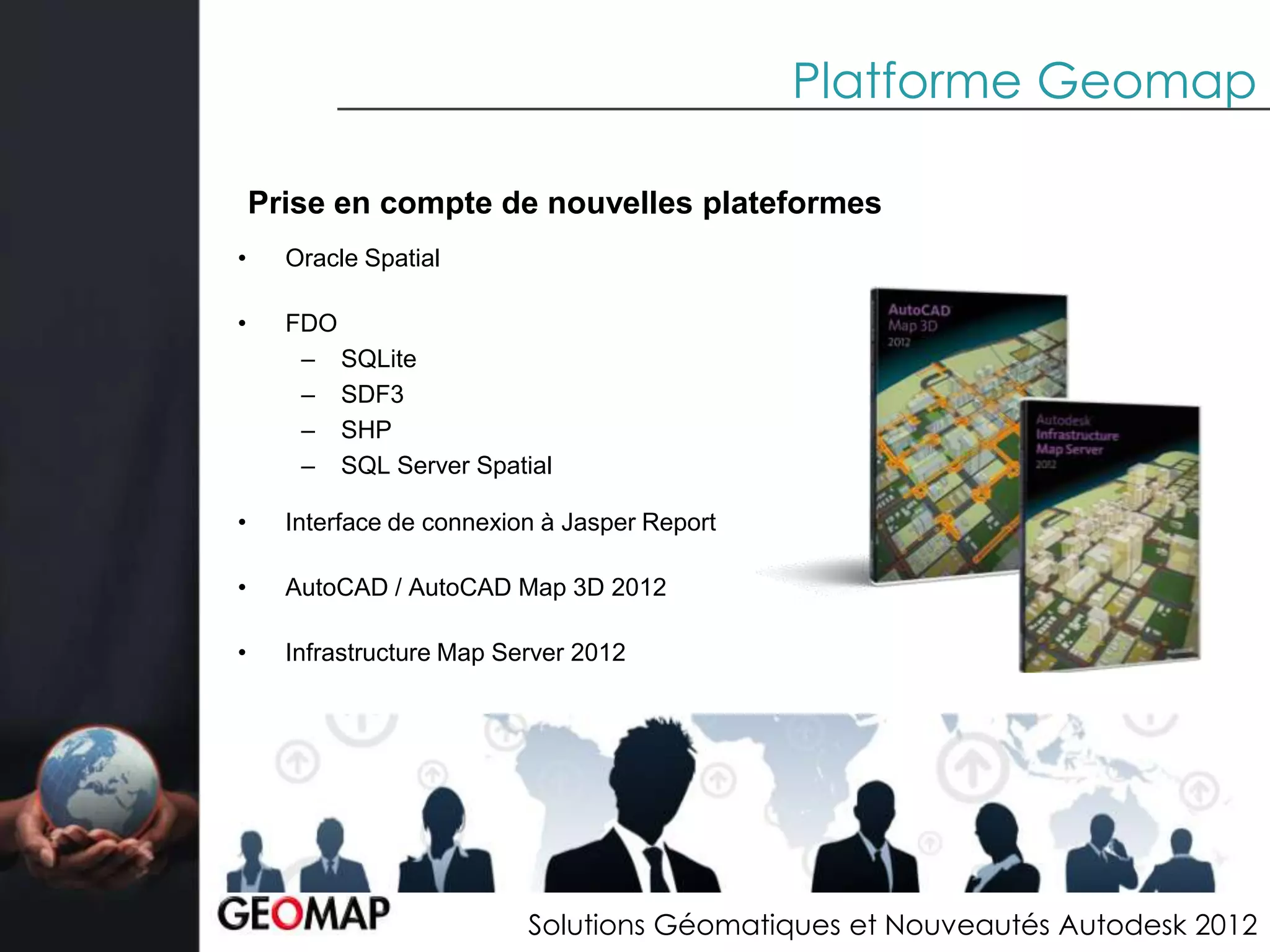 Platforme Geomap

    Prise en compte de nouvelles plateformes
•     Oracle Spatial

•     FDO
       – SQLite
       – SDF3
       – SHP
       – SQL Server Spatial

•     Interface de connexion à Jasper Report

•     AutoCAD / AutoCAD Map 3D 2012

•     Infrastructure Map Server 2012




                           Solutions Géomatiques et Nouveautés Autodesk 2012
 