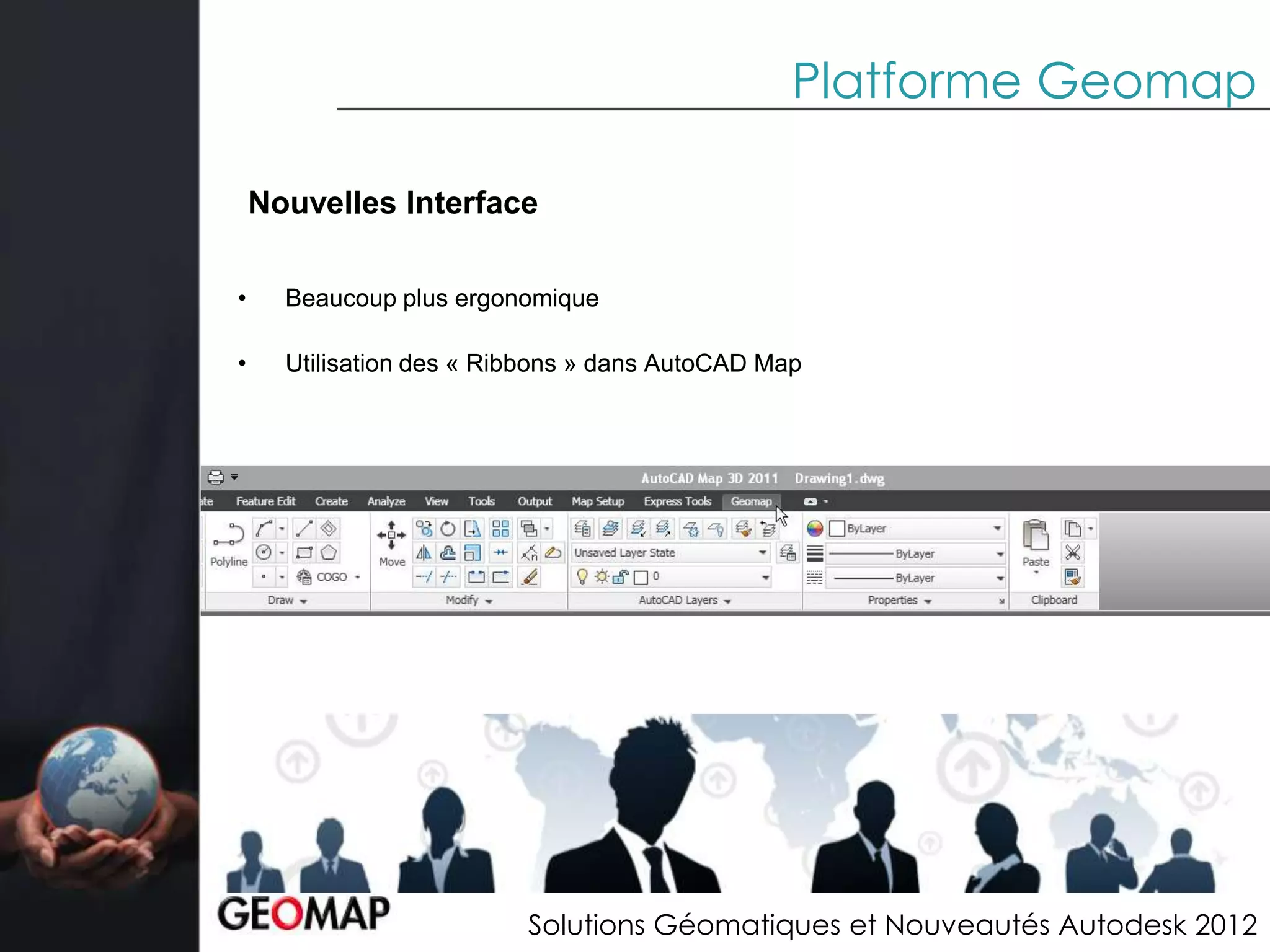 Platforme Geomap

    Nouvelles Interface

•     Beaucoup plus ergonomique

•     Utilisation des « Ribbons » dans AutoCAD Map




                          Solutions Géomatiques et Nouveautés Autodesk 2012
 