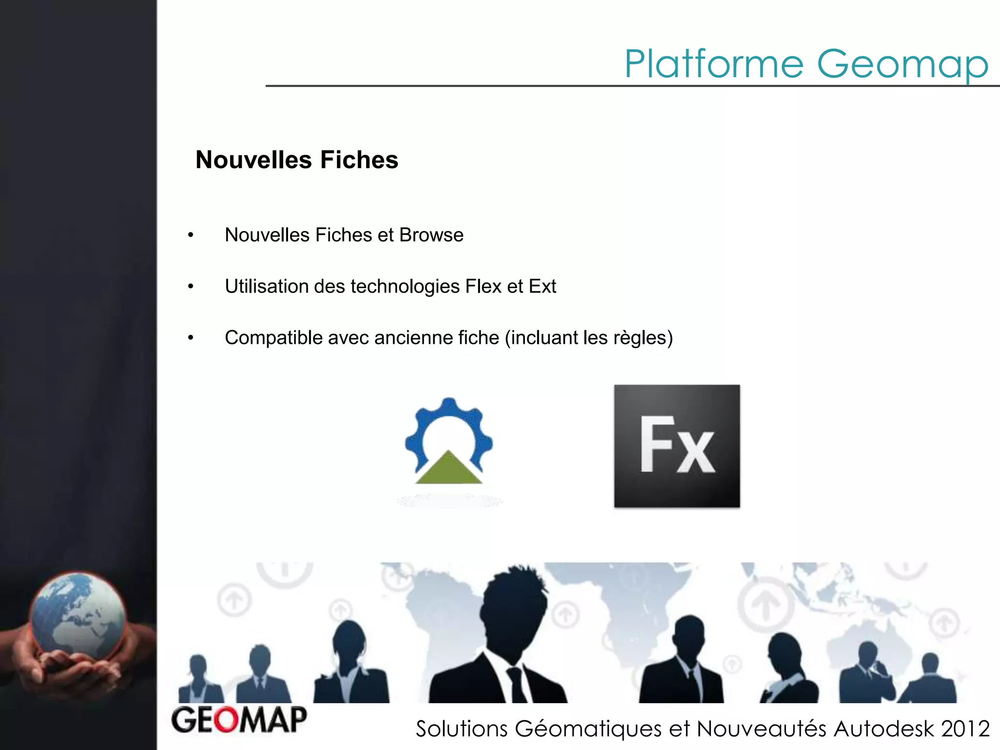 Platforme Geomap

    Nouvelles Fiches

•     Nouvelles Fiches et Browse

•     Utilisation des technologies Flex et Ext

•     Compatible avec ancienne fiche (incluant les règles)




                             Solutions Géomatiques et Nouveautés Autodesk 2012
 