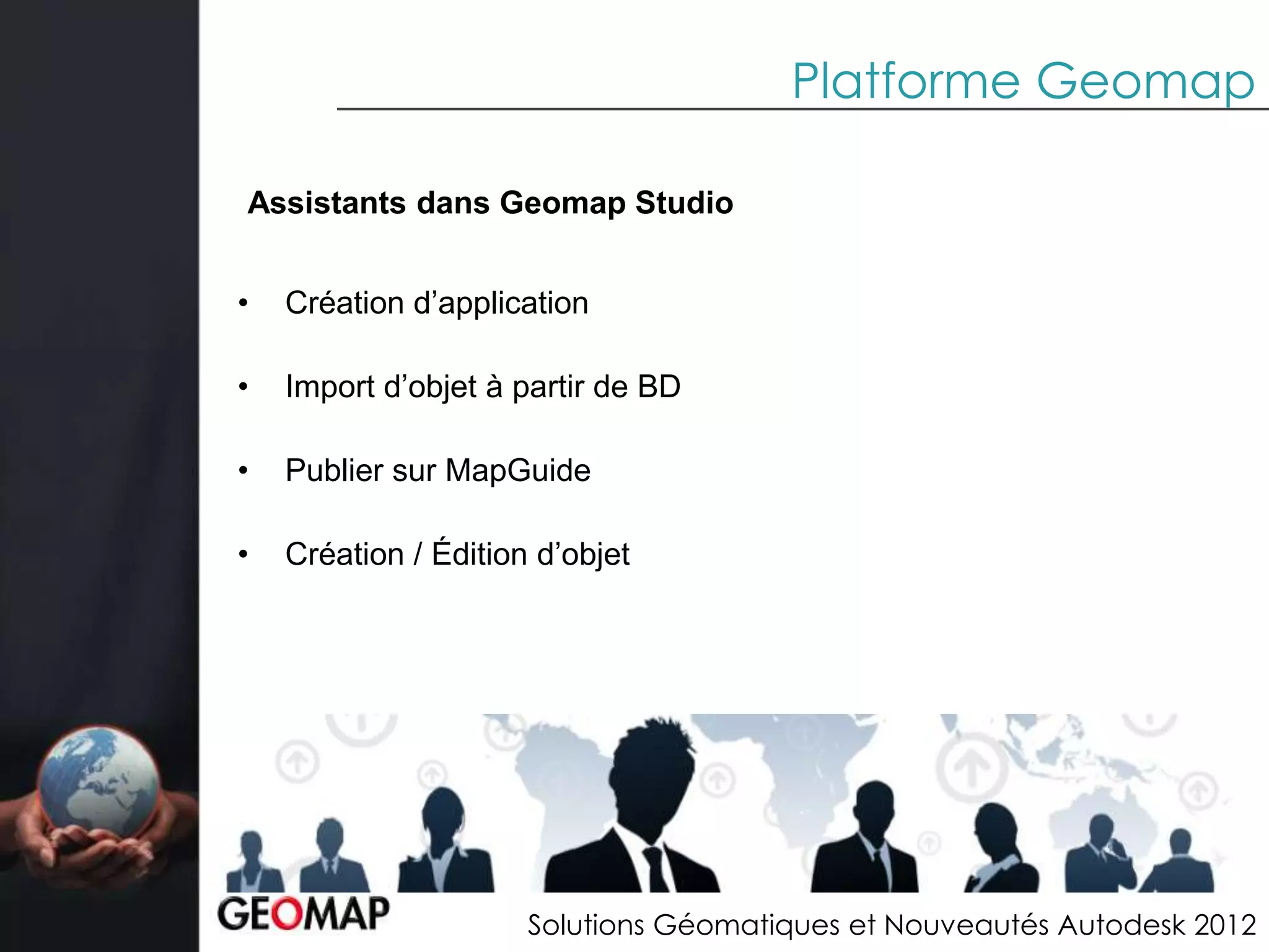 Platforme Geomap

Assistants dans Geomap Studio


•   Création d’application

•   Import d’objet à partir de BD

•   Publier sur MapGuide

•   Création / Édition d’objet




                      Solutions Géomatiques et Nouveautés Autodesk 2012
 