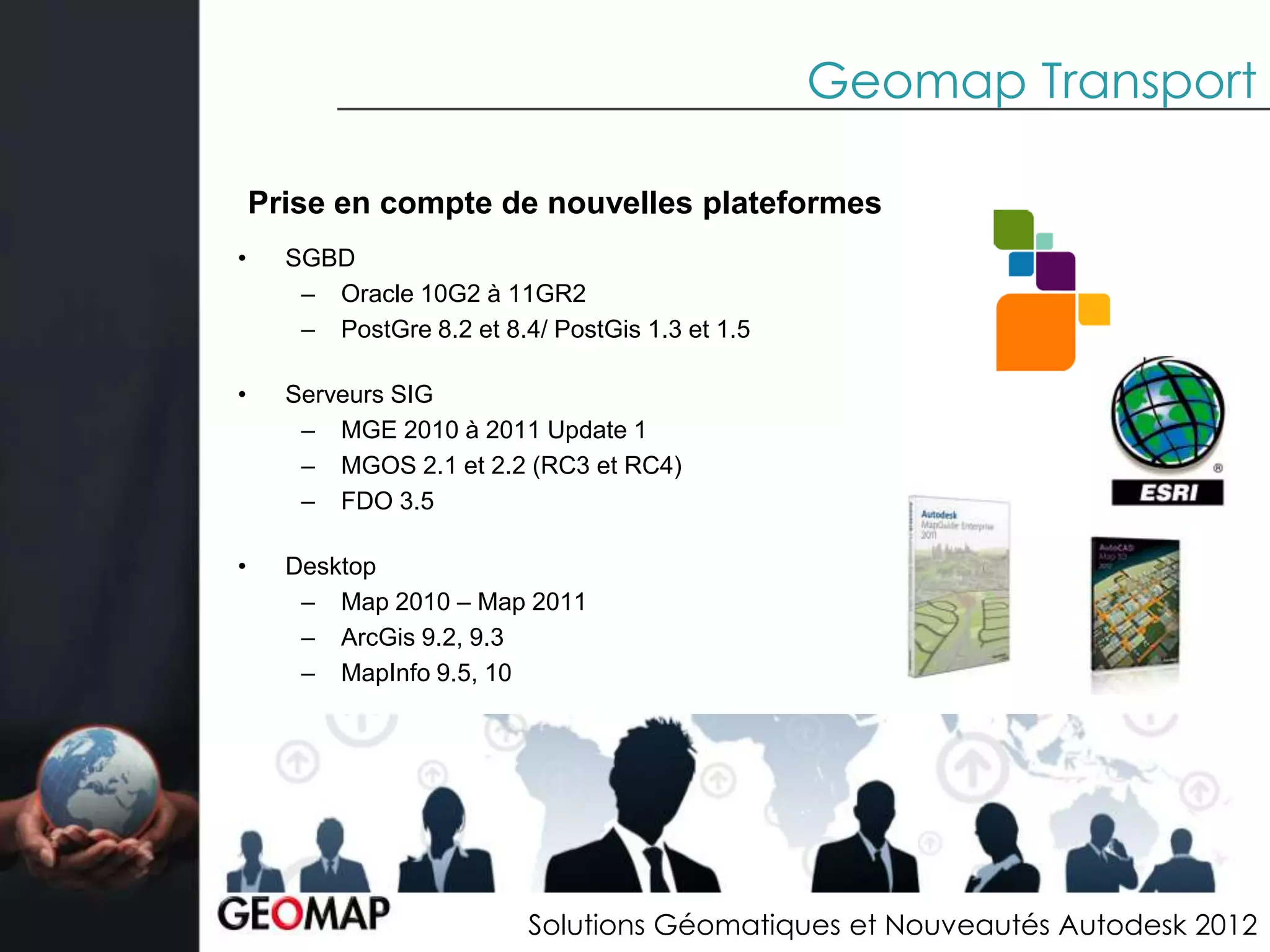 Geomap Transport

    Prise en compte de nouvelles plateformes
•     SGBD
       – Oracle 10G2 à 11GR2
       – PostGre 8.2 et 8.4/ PostGis 1.3 et 1.5

•     Serveurs SIG
       – MGE 2010 à 2011 Update 1
       – MGOS 2.1 et 2.2 (RC3 et RC4)
       – FDO 3.5

•     Desktop
       – Map 2010 – Map 2011
       – ArcGis 9.2, 9.3
       – MapInfo 9.5, 10




                           Solutions Géomatiques et Nouveautés Autodesk 2012
 
