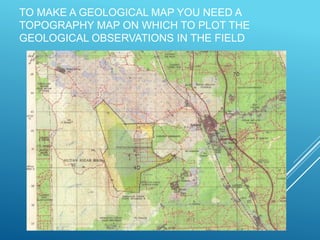TO MAKE A GEOLOGICAL MAP YOU NEED A
TOPOGRAPHY MAP ON WHICH TO PLOT THE
GEOLOGICAL OBSERVATIONS IN THE FIELD
 