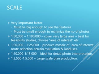  Very important factor
◦ Must be big enough to see the features
◦ Must be small enough to minimize the no of photos
 1:50,000 – 1:100,000 – cover very large area – best for
feasibility studies, choose “area of interest” etc
 1:20,000 – 1:25,000 – produce mosaic of “area of interest”,
route selection, terrain evaluation & landuses.
 1:10,000-1:15,000 – Ideal for detail photo interpretation.
 1:2,500-1:5,000 – Large scale plan production.
SCALE
 