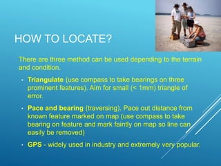 HOW TO LOCATE?
There are three method can be used depending to the terrain
and condition.
• Triangulate (use compass to take bearings on three
prominent features). Aim for small (< 1mm) triangle of
error.
• Pace and bearing (traversing). Pace out distance from
known feature marked on map (use compass to take
bearing on feature and mark faintly on map so line can
easily be removed)
• GPS - widely used in industry and extremely very popular.
 