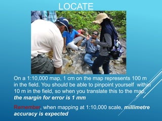 LOCATE
On a 1:10,000 map, 1 cm on the map represents 100 m
in the field. You should be able to pinpoint yourself within
10 m in the field, so when you translate this to the map,
the margin for error is 1 mm
Remember, when mapping at 1:10,000 scale, millimetre
accuracy is expected
 