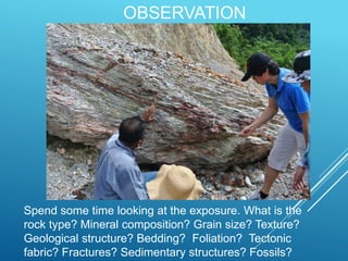 OBSERVATION
Spend some time looking at the exposure. What is the
rock type? Mineral composition? Grain size? Texture?
Geological structure? Bedding? Foliation? Tectonic
fabric? Fractures? Sedimentary structures? Fossils?
 