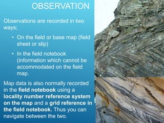 OBSERVATION
Observations are recorded in two
ways;
• On the field or base map (field
sheet or slip)
• In the field notebook
(information which cannot be
accommodated on the field
map.
Map data is also normally recorded
in the field notebook using a
locality number reference system
on the map and a grid reference in
the field notebook. Thus you can
navigate between the two.
 