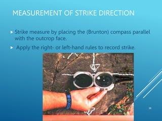 MEASUREMENT OF STRIKE DIRECTION
26
 Strike measure by placing the (Brunton) compass parallel
with the outcrop face.
 Apply the right- or left-hand rules to record strike.
 