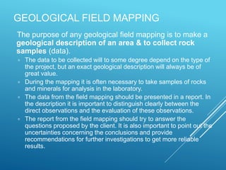 The purpose of any geological field mapping is to make a
geological description of an area & to collect rock
samples (data).
 The data to be collected will to some degree depend on the type of
the project, but an exact geological description will always be of
great value.
 During the mapping it is often necessary to take samples of rocks
and minerals for analysis in the laboratory.
 The data from the field mapping should be presented in a report. In
the description it is important to distinguish clearly between the
direct observations and the evaluation of these observations.
 The report from the field mapping should try to answer the
questions proposed by the client. It is also important to point out the
uncertainties concerning the conclusions and provide
recommendations for further investigations to get more reliable
results.
GEOLOGICAL FIELD MAPPING
 
