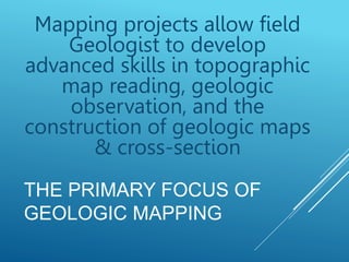 Mapping projects allow field
Geologist to develop
advanced skills in topographic
map reading, geologic
observation, and the
construction of geologic maps
& cross-section
THE PRIMARY FOCUS OF
GEOLOGIC MAPPING
 