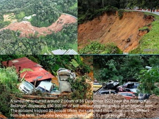 A landslide occurred around 2.00am of 16 December 2022 near the Batang Kali,
Selangor, displacing 450,000 m3 of soil and burying campsites at an organic farm.
The accident trapped 92 people under the collapsed slope; most were campers
from the farm. Thirty-one people were killed and 61 were rescued.
 