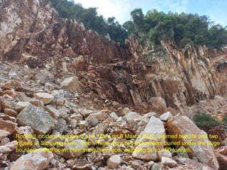 Rockfall incident happened at 9.15am on 8 March 2022, claimed two life and two
injured at Simpang Pulai, Ipoh. There were two excavators buried under the huge
boulders rolled down from the quarry face, weighing 50 to 100 tonnes.
 
