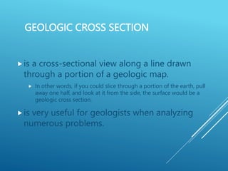 GEOLOGIC CROSS SECTION
is a cross-sectional view along a line drawn
through a portion of a geologic map.
 In other words, if you could slice through a portion of the earth, pull
away one half, and look at it from the side, the surface would be a
geologic cross section.
is very useful for geologists when analyzing
numerous problems.
 