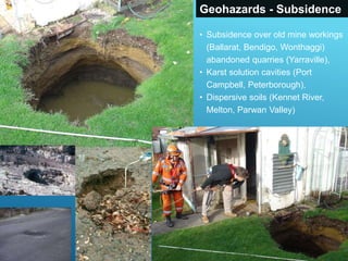 Geohazards - Subsidence
• Subsidence over old mine workings
(Ballarat, Bendigo, Wonthaggi)
abandoned quarries (Yarraville),
• Karst solution cavities (Port
Campbell, Peterborough),
• Dispersive soils (Kennet River,
Melton, Parwan Valley)
 